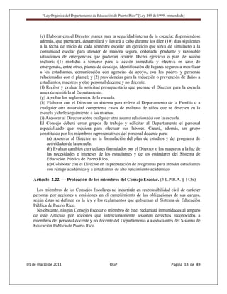 “Ley Orgánica del Departamento de Educación de Puerto Rico” [Ley 149 de 1999, enmendada]




       (e) Elaborar con el Director planes para la seguridad interna de la escuela; disponiéndose
       además, que preparará, desarrollará y llevará a cabo durante los diez (10) días siguientes
       a la fecha de inicio de cada semestre escolar un ejercicio que sirva de simulacro a la
       comunidad escolar para atender de manera segura, ordenada, prudente y razonable
       situaciones de emergencias que pudieran ocurrir. Dicho ejercicio o plan de acción
       incluirá: (1) medidas a tomarse para la acción inmediata y efectiva en caso de
       emergencia, entre otras, planes de desalojo, identificación de lugares seguros a movilizar
       a los estudiantes, comunicación con agencias de apoyo, con los padres y personas
       relacionadas con el plantel; y (2) providencias para la reducción o prevención de daños a
       estudiantes, maestros y otro personal docente y no docente.
       (f) Recibir y evaluar la solicitud presupuestaria que prepare el Director para la escuela
       antes de remitirla al Departamento.
       (g) Aprobar los reglamentos de la escuela.
       (h) Elaborar con el Director un sistema para referir al Departamento de la Familia o a
       cualquier otra autoridad competente casos de maltrato de niños que se detecten en la
       escuela y darle seguimiento a los mismos.
       (i) Asesorar al Director sobre cualquier otro asunto relacionado con la escuela.
       El Consejo deberá crear grupos de trabajo y solicitar al Departamento el personal
       especializado que requiera para efectuar sus labores. Creará, además, un grupo
       constituido por los miembros representativos del personal docente para:
           (a) Asesorar al Director en la formulación del plan de estudios y del programa de
           actividades de la escuela.
           (b) Evaluar cambios curriculares formulados por el Director o los maestros a la luz de
           las necesidades e intereses de los estudiantes y de los estándares del Sistema de
           Educación Pública de Puerto Rico.
           (c) Colaborar con el Director en la preparación de programas para atender estudiantes
           con rezago académico y a estudiantes de alto rendimiento académico.

   Artículo 2.22. — Protección de los miembros del Consejo Escolar. (3 L.P.R.A. § 143x)

     Los miembros de los Consejos Escolares no incurrirán en responsabilidad civil de carácter
   personal por acciones u omisiones en el cumplimiento de las obligaciones de sus cargos,
   según éstas se definen en la ley y los reglamentos que gobiernan el Sistema de Educación
   Pública de Puerto Rico.
     No obstante, ningún Consejo Escolar o miembro de éste, reclamará inmunidades al amparo
   de este Artículo por acciones que intencionalmente lesionen derechos reconocidos a
   miembros del personal docente y no docente del Departamento o a estudiantes del Sistema de
   Educación Pública de Puerto Rico.




01 de marzo de 2011                              OGP                                   Página 18 de 49
 