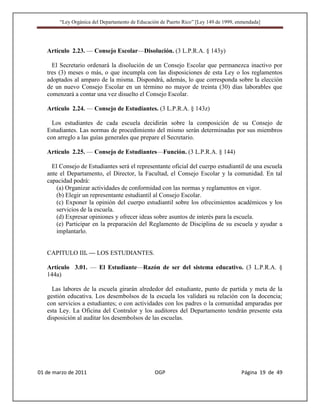 “Ley Orgánica del Departamento de Educación de Puerto Rico” [Ley 149 de 1999, enmendada]




   Artículo 2.23. — Consejo Escolar—Disolución. (3 L.P.R.A. § 143y)

     El Secretario ordenará la disolución de un Consejo Escolar que permanezca inactivo por
   tres (3) meses o más, o que incumpla con las disposiciones de esta Ley o los reglamentos
   adoptados al amparo de la misma. Dispondrá, además, lo que corresponda sobre la elección
   de un nuevo Consejo Escolar en un término no mayor de treinta (30) días laborables que
   comenzará a contar una vez disuelto el Consejo Escolar.

   Artículo 2.24. — Consejo de Estudiantes. (3 L.P.R.A. § 143z)

     Los estudiantes de cada escuela decidirán sobre la composición de su Consejo de
   Estudiantes. Las normas de procedimiento del mismo serán determinadas por sus miembros
   con arreglo a las guías generales que prepare el Secretario.

   Artículo 2.25. — Consejo de Estudiantes—Función. (3 L.P.R.A. § 144)

     El Consejo de Estudiantes será el representante oficial del cuerpo estudiantil de una escuela
   ante el Departamento, el Director, la Facultad, el Consejo Escolar y la comunidad. En tal
   capacidad podrá:
       (a) Organizar actividades de conformidad con las normas y reglamentos en vigor.
       (b) Elegir un representante estudiantil al Consejo Escolar.
       (c) Exponer la opinión del cuerpo estudiantil sobre los ofrecimientos académicos y los
       servicios de la escuela.
       (d) Expresar opiniones y ofrecer ideas sobre asuntos de interés para la escuela.
       (e) Participar en la preparación del Reglamento de Disciplina de su escuela y ayudar a
       implantarlo.


   CAPITULO III. — LOS ESTUDIANTES.

   Artículo 3.01. — El Estudiante—Razón de ser del sistema educativo. (3 L.P.R.A. §
   144a)

     Las labores de la escuela girarán alrededor del estudiante, punto de partida y meta de la
   gestión educativa. Los desembolsos de la escuela los validará su relación con la docencia;
   con servicios a estudiantes; o con actividades con los padres o la comunidad amparadas por
   esta Ley. La Oficina del Contralor y los auditores del Departamento tendrán presente esta
   disposición al auditar los desembolsos de las escuelas.




01 de marzo de 2011                              OGP                                   Página 19 de 49
 