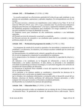 “Ley Orgánica del Departamento de Educación de Puerto Rico” [Ley 149 de 1999, enmendada]




   Artículo 3.02. — El Estudiante. (3 L.P.R.A. § 144b)

     La escuela organizará sus ofrecimientos partiendo de la idea de que cada estudiante es una
   persona con necesidades, aspiraciones y aptitudes singulares. En correspondencia con ello, la
   escuela:
   (a) Proveerá servicios a alumnos con impedimentos como ordena la Ley Núm. 51 de 6 de
   Junio de 1996 (18 L.P.R.A. secs. 1351 et seq.), conocida como "Ley de Servicios Educativos
   Integrales para Personas con Impedimentos" y las leyes y reglamentos federales aplicables.
   (b) Implantará programas remediadores para estudiantes con rezago académico, lo mismo
   que para estudiantes en riesgo de abandonar la escuela.
   (c) Impartirá cursos para estudiantes de alto rendimiento académico o con habilidades
   especiales.
   (d) Prestará servicios de orientación vocacional a su matrícula.
   (e) Proveerá servicios de consejería a sus estudiantes para ayudarlos a entender y manejar
   problemas propios de su edad.

   Artículo 3.03. — Pertinencia de programas de estudio. (3 L.P.R.A. § 144c)

     Los programas de estudio de la escuela se ajustarán a las necesidades y experiencias de sus
   estudiantes. Los directores, los maestros y los consejos escolares cuidarán que los cursos que
   la escuela imparte:
   (a) Sean pertinentes a la realidad social, cultural y geográfica de sus alumnos.
   (b) Aviven la imaginación y despierten la curiosidad de los estudiantes.
   (c) Le proporcionen a los alumnos la oportunidad de desarrollar la capacidad de observar y
   razonar.
   (d) Adiestren a los estudiantes en la búsqueda de información a través de medios
   tradicionales y de medios electrónicos. A tales efectos, se proveerán a los estudiantes
   actividades de aprendizaje en literacia tecnológica, la cual estará integrada a los currículos de
   enseñanza del sistema público de educación.
   (e) Promuevan el desarrollo físico saludable a través del requisitos de participación en los
   cursos de educación física.
   (f) Le permitan a los alumnos ampliar su vocabulario y desarrollar las destrezas de la
   comunicación oral y escrita tanto en español como en inglés.
   (g) Le brinden a los estudiantes información u orientación sobre el desarrollo sexual del ser
   humano; relaciones de familia; problemas del adolescente; finanzas personales; y sobre
   cualquier otro tema que la escuela o el Secretario consideren pertinente.
   (h) Desarrollar en el estudiante las destrezas del aprendizaje.

   Artículo 3.04. — Educación física. (3 L.P.R.A. § 144c-1)

    Las escuelas proveerán a todos sus estudiantes con un mínimo de tres (3) horas semanales
   de educación física. Se garantizará un maestro de educación física a cada escuela. Para el



01 de marzo de 2011                              OGP                                   Página 20 de 49
 