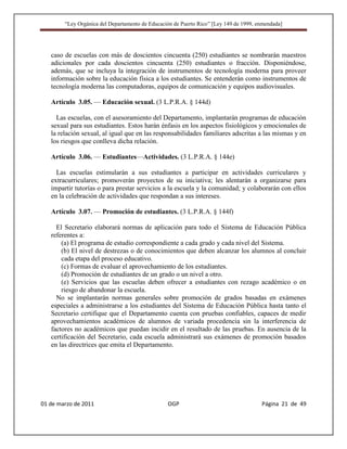 “Ley Orgánica del Departamento de Educación de Puerto Rico” [Ley 149 de 1999, enmendada]




   caso de escuelas con más de doscientos cincuenta (250) estudiantes se nombrarán maestros
   adicionales por cada doscientos cincuenta (250) estudiantes o fracción. Disponiéndose,
   además, que se incluya la integración de instrumentos de tecnología moderna para proveer
   información sobre la educación física a los estudiantes. Se entenderán como instrumentos de
   tecnología moderna las computadoras, equipos de comunicación y equipos audiovisuales.

   Artículo 3.05. — Educación sexual. (3 L.P.R.A. § 144d)

     Las escuelas, con el asesoramiento del Departamento, implantarán programas de educación
   sexual para sus estudiantes. Estos harán énfasis en los aspectos fisiológicos y emocionales de
   la relación sexual, al igual que en las responsabilidades familiares adscritas a las mismas y en
   los riesgos que conlleva dicha relación.

   Artículo 3.06. — Estudiantes—Actividades. (3 L.P.R.A. § 144e)

     Las escuelas estimularán a sus estudiantes a participar en actividades curriculares y
   extracurriculares; promoverán proyectos de su iniciativa; les alentarán a organizarse para
   impartir tutorías o para prestar servicios a la escuela y la comunidad; y colaborarán con ellos
   en la celebración de actividades que respondan a sus intereses.

   Artículo 3.07. — Promoción de estudiantes. (3 L.P.R.A. § 144f)

     El Secretario elaborará normas de aplicación para todo el Sistema de Educación Pública
   referentes a:
       (a) El programa de estudio correspondiente a cada grado y cada nivel del Sistema.
       (b) El nivel de destrezas o de conocimientos que deben alcanzar los alumnos al concluir
       cada etapa del proceso educativo.
       (c) Formas de evaluar el aprovechamiento de los estudiantes.
       (d) Promoción de estudiantes de un grado o un nivel a otro.
       (e) Servicios que las escuelas deben ofrecer a estudiantes con rezago académico o en
       riesgo de abandonar la escuela.
     No se implantarán normas generales sobre promoción de grados basadas en exámenes
   especiales a administrarse a los estudiantes del Sistema de Educación Pública hasta tanto el
   Secretario certifique que el Departamento cuenta con pruebas confiables, capaces de medir
   aprovechamientos académicos de alumnos de variada procedencia sin la interferencia de
   factores no académicos que puedan incidir en el resultado de las pruebas. En ausencia de la
   certificación del Secretario, cada escuela administrará sus exámenes de promoción basados
   en las directrices que emita el Departamento.




01 de marzo de 2011                              OGP                                   Página 21 de 49
 