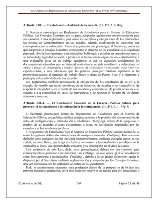 “Ley Orgánica del Departamento de Educación de Puerto Rico” [Ley 149 de 1999, enmendada]




   Artículo 3.08. — El estudiante—Ambiente de la escuela. (3 L.P.R.A. § 144g)

     El Secretario promulgará un Reglamento de Estudiantes para el Sistema de Educación
   Pública. Los Consejos Escolares, por su parte, adoptarán reglamentos complementarios para
   sus escuelas. Estos reglamentos, precisarán los derechos y obligaciones de los estudiantes,
   las normas de comportamiento en las escuelas, además establecerán las sanciones que
   correspondan por su infracción. Tanto el reglamento que promulgue el Secretario, como los
   que adopten los Consejos Escolares, reconocerán el derecho de los estudiantes a su seguridad
   personal, libre de hostigamiento e intimidación ('bullying'); a estudiar en un ambiente sano; a
   su intimidad y dignidad personal; a promover la formación de organizaciones estudiantiles; a
   una evaluación justa de su trabajo académico; a que se custodien debidamente los
   documentos relacionados con su historial académico y su vida estudiantil; a seleccionar su
   oficio o profesión libremente; a recibir servicios de orientación vocacional y otros servicios
   especializados; a una educación que les permita proseguir estudios superiores o les
   proporcione acceso al mercado de trabajo dentro y fuera de Puerto Rico; y a organizar y
   participar en las actividades de sus escuelas.
     Los reglamentos también reconocerán la obligación de los estudiantes de asistir a la
   escuela; de cumplir sus tareas escolares; de ser honestos; de auxiliar a sus compañeros; de
   respetar la integridad física y moral de sus maestros y compañeros; de prestar servicios a su
   escuela y a la comunidad en casos de emergencia; y de respetar el derecho de los demás
   alumnos a educarse.

   Artículo 3.08-A. — El Estudiante: Ambiente de la Escuela—Política pública para
   prevenir el hostigamiento e intimidación de los estudiantes. (3 L.P.R.A. § 144g-1)

     El Secretario promulgará dentro del Reglamento de Estudiantes para el Sistema de
   Educación Pública, una política pública enérgica en torno a la prohibición y la prevención de
   actos de hostigamiento e intimidación a estudiantes ('bullying), dentro de la propiedad o
   predios de las escuelas o áreas circundantes a éstas, en actividades auspiciadas por las
   escuelas y en los autobuses escolares.
     El Reglamento de Estudiantes para el Sistema de Educación Pública incluirá dentro de su
   texto, la siguiente definición sobre el acto, de hostigar e intimidar ('bullying'). Este acto será
   definido como cualquier acción realizada intencionalmente, mediante cualquier gesto, ya sea
   verbal, escrito o físico, que tenga el efecto de atemorizar a los estudiantes e interfiera con la
   educación de éstos, sus oportunidades escolares y su desempeño en el salón de clases.
     Para propósitos de esta Ley, dicho acto, generalmente, deberá ser uno continuo para
   considerarse hostigamiento e intimidación. Sin embargo, un solo suceso podría considerarse
   como hostigamiento e intimidación ('bullying'), debido a la severidad del mismo, según lo
   dispuesto por el Secretario mediante reglamentación y adoptado por los Consejos Escolares,
   una vez consultado con las entidades de padres de los estudiantes.
     Todo lo anteriormente expuesto, será ponderado dentro de la perspectiva de lo que una
   persona razonable entendería, sería una situación nociva o de riesgo para los estudiantes o



01 de marzo de 2011                              OGP                                   Página 22 de 49
 