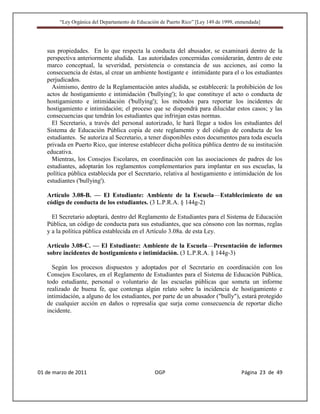 “Ley Orgánica del Departamento de Educación de Puerto Rico” [Ley 149 de 1999, enmendada]




   sus propiedades. En lo que respecta la conducta del abusador, se examinará dentro de la
   perspectiva anteriormente aludida. Las autoridades concernidas considerarán, dentro de este
   marco conceptual, la severidad, persistencia o constancia de sus acciones, así como la
   consecuencia de éstas, al crear un ambiente hostigante e intimidante para el o los estudiantes
   perjudicados.
     Asimismo, dentro de la Reglamentación antes aludida, se establecerá: la prohibición de los
   actos de hostigamiento e intimidación ('bullying'); lo que constituye el acto o conducta de
   hostigamiento e intimidación ('bullying'); los métodos para reportar los incidentes de
   hostigamiento e intimidación; el proceso que se dispondrá para dilucidar estos casos; y las
   consecuencias que tendrán los estudiantes que infrinjan estas normas.
     El Secretario, a través del personal autorizado, le hará llegar a todos los estudiantes del
   Sistema de Educación Pública copia de este reglamento y del código de conducta de los
   estudiantes. Se autoriza al Secretario, a tener disponibles estos documentos para toda escuela
   privada en Puerto Rico, que interese establecer dicha política pública dentro de su institución
   educativa.
     Mientras, los Consejos Escolares, en coordinación con las asociaciones de padres de los
   estudiantes, adoptarán los reglamentos complementarios para implantar en sus escuelas, la
   política pública establecida por el Secretario, relativa al hostigamiento e intimidación de los
   estudiantes ('bullying').

   Artículo 3.08-B. — El Estudiante: Ambiente de la Escuela—Establecimiento de un
   código de conducta de los estudiantes. (3 L.P.R.A. § 144g-2)

     El Secretario adoptará, dentro del Reglamento de Estudiantes para el Sistema de Educación
   Pública, un código de conducta para sus estudiantes, que sea cónsono con las normas, reglas
   y a la política pública establecida en el Artículo 3.08a. de esta Ley.

   Artículo 3.08-C. — El Estudiante: Ambiente de la Escuela—Presentación de informes
   sobre incidentes de hostigamiento e intimidación. (3 L.P.R.A. § 144g-3)

     Según los procesos dispuestos y adoptados por el Secretario en coordinación con los
   Consejos Escolares, en el Reglamento de Estudiantes para el Sistema de Educación Pública,
   todo estudiante, personal o voluntario de las escuelas públicas que someta un informe
   realizado de buena fe, que contenga algún relato sobre la incidencia de hostigamiento e
   intimidación, a alguno de los estudiantes, por parte de un abusador ("bully"), estará protegido
   de cualquier acción en daños o represalia que surja como consecuencia de reportar dicho
   incidente.




01 de marzo de 2011                              OGP                                   Página 23 de 49
 