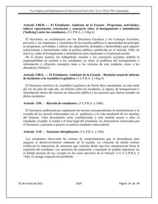 “Ley Orgánica del Departamento de Educación de Puerto Rico” [Ley 149 de 1999, enmendada]




   Artículo 3.08-D. — El Estudiante: Ambiente de la Escuela—Programas, actividades,
   talleres capacitación, orientación y consejería sobre el hostigamiento e intimidación
   ('bullying') entre los estudiantes. (3 L.P.R.A. § 144g-4)

     El Secretario, en coordinación con los Directores Escolares y los Consejos Escolares,
   proveerá a los empleados y estudiantes de las escuelas públicas la oportunidad de participar
   en programas, actividades y talleres de capacitación, diseñados y desarrollados para adquirir
   conocimiento y herramientas sobre la política pública, establecida en el Artículo 3.08a. de
   esta Ley, sobre el hostigamiento e intimidación entre estudiantes o el personal escolar.
     De la misma manera, los trabajadores sociales y los consejeros escolares tendrán la
   responsabilidad de orientar a los estudiantes en torno al problema del hostigamiento e
   intimidación y ofrecerán consejería tanto a las víctimas de esta conducta, como a los
   abusadores ('bullies').

   Artículo 3.08-E. — El Estudiante: Ambiente de la Escuela—Remisión anual de informe
   de incidentes a la Asamblea Legislativa. (3 L.P.R.A. § 144g-5)

     El Secretario remitirá a la Asamblea Legislativa de Puerto Rico anualmente, no más tarde
   del 1ro de julio de cada año, un informe sobre los incidentes, si alguno, de hostigamiento e
   intimidación dentro del sistema de educación pública y las acciones que fueron tomadas en
   dichos incidentes.

   Artículo 3.09. — Récords de estudiantes. (3 L.P.R.A. § 144h)

     El Secretario establecerá por reglamento las normas correspondientes al mantenimiento y la
   custodia de los récords relacionados con el académico y la vida estudiantil de los alumnos
   del Sistema. Tales documentos serán confidenciales y sólo tendrán acceso a ellos el
   estudiante, el padre, la madre o el tutor legal del estudiante, los funcionarios autorizados por
   el Secretario y personas a quienes se autorice mediante orden judicial.

   Artículo 3.10. — Sanciones disciplinarias. (3 L.P.R.A. § 144i)

     Los estudiantes observarán las normas de comportamiento que se promulguen para
   asegurar el desenvolvimiento ordenado de la escuela. La violación de dichas normas
   conllevará la imposición de sanciones que variarán desde una leve amonestación basta la
   expulsión del estudiante. Las sanciones de suspensión y expulsión no podrán imponerse sin
   el debido proceso de ley, excepto en los casos previstos en el Artículo 3.1l (3 L.P.R.A. §
   144j). El castigo corporal está prohibido.




01 de marzo de 2011                              OGP                                   Página 24 de 49
 