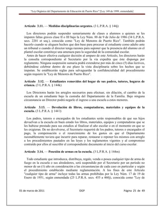 “Ley Orgánica del Departamento de Educación de Puerto Rico” [Ley 149 de 1999, enmendada]




   Artículo 3.11. — Medidas disciplinarias urgentes. (3 L.P.R.A. § 144j)

     Los directores podrán suspender sumariamente de clases a alumnos a quienes se les
   imputen faltas graves clase II o III bajo la Ley Núm. 88 de 9 de Julio de 1986 (34 L.P.R.A.
   secs. 2201 et seq.), conocida como "Ley de Menores de Puerto Rico". También podrán
   hacerlo cuando se aleguen hechos que den base para procesar al estudiante como adulto ante
   un tribunal o cuando el director tenga razones para suponer que la presencia del alumno en el
   plantel escolar constituye una amenaza para la seguridad de la comunidad escolar.
     Antes de hacer efectiva cualquier decisión al amparo de este Artículo, los directores harán
   la consulta correspondiente al Secretario por la vía expedita que éste disponga por
   reglamento. Ninguna suspensión sumaria podrá extenderse por más de cinco (5) días lectivos,
   debiéndose celebrar dentro de ese plazo la vista disciplinaria sobre los hechos que se
   imputan. Se establecerán reglas para salvaguardar la confidencialidad del procedimiento
   según requiere la "Ley de Menores de Puerto Rico".

   Artículo 3.12. — Estudiantes removidos del hogar de sus padres, tutores, hogares de
   crianza. (3 L.P.R.A. § 144k)

     Los Directores harán los arreglos necesarios para efectuar, sin dilación, el cambio de la
   escuela de un estudiante bajo la custodia del Departamento de la Familia. Bajo ninguna
   circunstancia un Director podrá negarle el ingreso a una escuela a estos menores.

   Artículo 3.13. — Devolución de libros, computadoras, materiales y equipos de la
   escuela. (3 L.P.R.A. § 144 l)

     Los padres, tutores o encargados de los estudiantes serán responsables de que sus hijos
   devuelvan a la escuela en buen estado los libros, materiales, equipos y computadoras que se
   les hubiese prestado para sus estudios al finalizar el año escolar o en el momento en que se
   les exigieran. De no devolverse, el Secretario requerirá de los padres, tutores o encargados el
   pago, la compensación o el resarcimiento de los gastos en que el Departamento
   razonablemente tuviera que incurrir para reparar, restaurar o reponer los mismos con arreglo
   a los procedimientos pautados en las leyes y los reglamentos vigentes y al compromiso
   contraído por ellos al suscribir el correspondiente documento al inicio del curso escolar.

   Artículo 3.14. — Posesión de armas en la escuela. (3 L.P.R.A. § 144m)

     Todo estudiante que introduzca, distribuya, regale, venda o posea cualquier tipo de arma de
   fuego en la escuela o sus alrededores, será suspendido por el Secretario por un período no
   menor de un (1) año en consideración a las circunstancias de cada caso en particular y según
   el procedimiento establecido mediante reglamentación. A los fines de este Artículo
   "cualquier tipo de arma" incluye todas las armas prohibidas por la Ley Núm. 17 de 19 de
   Enero de 1951, según enmendada (25 L.P.R.A. secs. 455 a 460j), conocida como "Ley de



01 de marzo de 2011                              OGP                                   Página 25 de 49
 