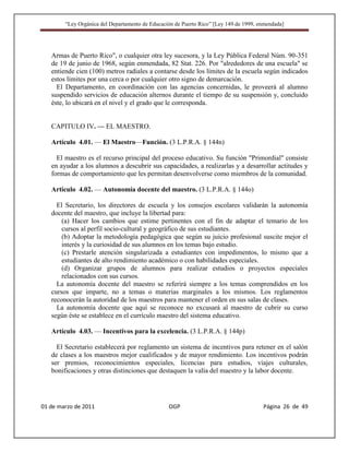 “Ley Orgánica del Departamento de Educación de Puerto Rico” [Ley 149 de 1999, enmendada]




   Armas de Puerto Rico", o cualquier otra ley sucesora, y la Ley Pública Federal Núm. 90-351
   de 19 de junio de 1968, según enmendada, 82 Stat. 226. Por "alrededores de una escuela" se
   entiende cien (100) metros radiales a contarse desde los límites de la escuela según indicados
   estos límites por una cerca o por cualquier otro signo de demarcación.
     El Departamento, en coordinación con las agencias concernidas, le proveerá al alumno
   suspendido servicios de educación alternos durante el tiempo de su suspensión y, concluido
   éste, lo ubicará en el nivel y el grado que le corresponda.


   CAPITULO IV. — EL MAESTRO.

   Artículo 4.01. — El Maestro—Función. (3 L.P.R.A. § 144n)

     El maestro es el recurso principal del proceso educativo. Su función "Primordial" consiste
   en ayudar a los alumnos a descubrir sus capacidades, a realizarlas y a desarrollar actitudes y
   formas de comportamiento que les permitan desenvolverse como miembros de la comunidad.

   Artículo 4.02. — Autonomía docente del maestro. (3 L.P.R.A. § 144o)

     El Secretario, los directores de escuela y los consejos escolares validarán la autonomía
   docente del maestro, que incluye la libertad para:
       (a) Hacer los cambios que estime pertinentes con el fin de adaptar el temario de los
       cursos al perfil socio-cultural y geográfico de sus estudiantes.
       (b) Adoptar la metodología pedagógica que según su juicio profesional suscite mejor el
       interés y la curiosidad de sus alumnos en los temas bajo estudio.
       (c) Prestarle atención singularizada a estudiantes con impedimentos, lo mismo que a
       estudiantes de alto rendimiento académico o con habilidades especiales.
       (d) Organizar grupos de alumnos para realizar estudios o proyectos especiales
       relacionados con sus cursos.
     La autonomía docente del maestro se referirá siempre a los temas comprendidos en los
   cursos que imparte, no a temas o materias marginales a los mismos. Los reglamentos
   reconocerán la autoridad de los maestros para mantener el orden en sus salas de clases.
     La autonomía docente que aquí se reconoce no excusará al maestro de cubrir su curso
   según éste se establece en el currículo maestro del sistema educativo.

   Artículo 4.03. — Incentivos para la excelencia. (3 L.P.R.A. § 144p)

     El Secretario establecerá por reglamento un sistema de incentivos para retener en el salón
   de clases a los maestros mejor cualificados y de mayor rendimiento. Los incentivos podrán
   ser premios, reconocimientos especiales, licencias para estudios, viajes culturales,
   bonificaciones y otras distinciones que destaquen la valía del maestro y la labor docente.




01 de marzo de 2011                              OGP                                   Página 26 de 49
 