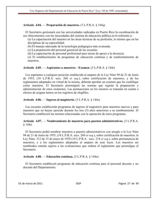 “Ley Orgánica del Departamento de Educación de Puerto Rico” [Ley 149 de 1999, enmendada]




   Artículo 4.04. — Preparación de maestros. (3 L.P.R.A. § 144q)

     El Secretario gestionará con las universidades radicadas en Puerto Rico la coordinación de
   sus ofrecimientos con las necesidades del sistema de educación pública en lo referente a:
       (a) La capacitación del maestro en las áreas técnicas de su profesión, lo mismo que en las
       disciplinas de su especialidad.
       (b) El manejo adecuado de la tecnología pedagógica más avanzada.
       (c) La preparación del personal gerencial de las escuelas.
       (d) La capacitación de personal profesional para tareas de apoyo a la docencia.
       (e) El establecimiento de programas de educación contínua y de readiestramiento de
       maestros.

   Artículo 4.05. — Aspirantes a maestros—Examen. (3 L.P.R.A. § 144r)

     Los aspirantes a cualquier posición establecida al amparo de la Ley Núm 94 de 21 de Junio
   de 1955, (18 L.P.R.A. secs. 260 et seq.), sobre certificación de maestros, y de los
   reglamentos adoptados en virtud de la misma, deberán aprobar un examen que les cualifique
   como maestros. El Secretario promulgará las normas que regirán la preparación y
   administración de estos exámenes. Las puntuaciones en los mismos se tomarán en cuenta a
   efectos de asignar turnos en los registros de elegibles.

   Artículo 4.06. — Ingreso al magisterio. (3 L.P.R.A. § 144s)

    Las escuelas establecerán programas de ingreso al magisterio para maestros nuevos y para
   maestros que no hayan ejercido durante los tres (3) años anteriores a su nombramiento. El
   Secretario establecerá las normas relacionadas con la operación de estos programas.

   Artículo 4.07. — Nombramiento de maestros para puestos administrativos. (3 L.P.R.A.
   § 144t)

     El Secretario podrá nombrar maestros a puestos administrativos con arreglo a la Ley Núm
   94 de 21 de Junio de 1955, (18 L.P.R.A. secs. 260 et seq.), sobre certificación de maestros, la
   Ley Núm. 312 de 15 de mayo de 1938 (18 L.P.R.A. secs. 214 et seq.), sobre permanencia de
   maestros, y a los reglamentos adoptados al amparo de esas leyes. Los maestros así
   nombrados estarán sujetos a las evaluaciones que ordene el reglamento que promulgue el
   Secretario.

   Artículo 4.08. — Educación contínua. (3 L.P.R.A. § 144u)

     El Secretario establecerá programas de educación continua para el personal docente y no
   docente del Departamento.




01 de marzo de 2011                              OGP                                   Página 27 de 49
 