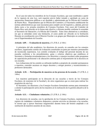 “Ley Orgánica del Departamento de Educación de Puerto Rico” [Ley 149 de 1999, enmendada]




     En el caso de todos los miembros de los Consejos Escolares, que sean nombrados a partir
   de la vigencia de esta Ley, será requisito previo haber tomado y aprobado un curso de
   operaciones financieras públicas a ser diseñado y administrado por la Oficina del Contralor
   de Puerto Rico. Disponiéndose que la Oficina del Contralor y el Secretario establecerán las
   normas administrativas que sean necesarias para cumplir con tal requisito y, además, proveer
   dicho curso a los actuales miembros de Consejos Escolares. Este curso del Contralor de
   Puerto Rico será ofrecido en la forma más efectiva y eficiente posible conforme lo acuerden
   el Secretario de Educación y la Oficina del Contralor. Entre otras alternativas a considerar,
   sin que se entiendan como una limitación, el curso podrá ser ofrecido en la Institución
   Docente en coordinación con el Director Escolar o en grupos por Municipio en coordinación
   con el Superintendente de Escuelas.

   Artículo 4.09. — Evaluación de maestros. (3 L.P.R.A. § 144v)

     A principios del año académico, los directores de escuela, en consulta con los consejos
   escolares, organizarán comités de evaluación constituidos en parte por maestros permanentes
   de reconocida experiencia. Los comités evaluarán el trabajo del personal docente de sus
   escuelas conforme a los procedimientos, guías y criterios objetivos que establezca el
   Secretario y formulan recomendaciones a los directores y consejos escolares sobre programas
   de capacitación profesional o de educación continua para el mejoramiento de la docencia en
   sus escuelas.
     Las evaluaciones de los comités se utilizarán también a propósito de extender permanencia
   a maestros, conceder ascensos en rangos docentes y otorgar premios y reconocimientos a
   profesores destacados.

   Artículo 4.10. — Participación de maestros en los procesos de la escuela. (3 L.P.R.A. §
   144w)

     Los maestros participarán en la dirección de sus escuelas a través de los Consejos
   Escolares; de reuniones de la Facultad y de otros organismos que se creen para realizar los
   propósitos de esta Ley.
     El Secretario, los directores y los Consejos Escolares formularán normas para sistematizar
   y alentar la participación activa de los maestros en la realización de la gestión educativa de la
   escuela.

   Artículo 4.11. — Ciudadanos voluntarios. (3 L.P.R.A. § 144x)

     Los directores de escuelas, con la aprobación de los Consejos Escolares, mantendrán un
   registro de ciudadanos voluntarios dispuestos a prestar servicios no docentes a las escuelas,
   lo mismo que a ejercer funciones magisteriales durante horas del horario ampliado o en
   sustitución de maestros ausentes de sus clases.




01 de marzo de 2011                              OGP                                   Página 28 de 49
 