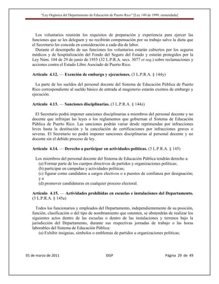 “Ley Orgánica del Departamento de Educación de Puerto Rico” [Ley 149 de 1999, enmendada]




     Los voluntarios reunirán los requisitos de preparación y experiencia para ejercer las
   funciones que se les deleguen y no recibirán compensación por su trabajo salvo la dieta que
   el Secretario les conceda en consideración a cada día de labor.
     Durante el desempeño de sus funciones los voluntarios estarán cubiertos por los seguros
   médicos y de hospitalización del Fondo del Seguro del Estado y estarán protegidos por la
   Ley Núm. 104 de 29 de junio de 1955 (32 L.P.R.A. secs. 3077 et seq.) sobre reclamaciones y
   acciones contra el Estado Libre Asociado de Puerto Rico.

   Artículo 4.12. — Exención de embargo y ejecuciones. (3 L.P.R.A. § 144y)

     La parte de los sueldos del personal docente del Sistema de Educación Pública de Puerto
   Rico correspondiente al sueldo básico de entrada al magisterio estarán exentos de embargo y
   ejecución.

   Artículo 4.13. — Sanciones disciplinarias. (3 L.P.R.A. § 144z)

     El Secretario podrá imponer sanciones disciplinarias a miembros del personal docente y no
   docente que infrinjan las leyes o los reglamentos que gobiernan el Sistema de Educación
   Pública de Puerto Rico. Las sanciones podrán variar desde reprimendas por infracciones
   leves hasta la destitución y la cancelación de certificaciones por infracciones graves o
   severas. El Secretario no podrá imponer sanciones disciplinarias al personal docente y no
   docente sin el debido proceso de ley.

   Artículo 4.14. — Derecho a participar en actividades políticas. (3 L.P.R.A. § 145)

     Los miembros del personal docente del Sistema de Educación Pública tendrán derecho a:
      (a) Formar parte de los cuerpos directivos de partidos y organizaciones políticas;
      (b) participar en campañas y actividades políticas;
      (c) figurar como candidatos a cargos electivos o a puestos de confianza por designación;
      ya
      (d) promover candidaturas en cualquier proceso electoral.

   Artículo 4.15. — Actividades prohibidas en escuelas e instalaciones del Departamento.
   (3 L.P.R.A. § 145a)

     Todos los funcionarios y empleados del Departamento, independientemente de su posición,
   función, clasificación o del tipo de nombramiento que ostenten, se abstendrán de realizar los
   siguientes actos dentro de las escuelas o dentro de las instalaciones y terrenos bajo la
   jurisdicción del Departamento, durante sus respectivas jornadas de trabajo o las horas
   laborables del Sistema de Educación Pública:
       (a) Exhibir insignias, símbolos o emblemas de partidos u organizaciones políticas;




01 de marzo de 2011                              OGP                                   Página 29 de 49
 