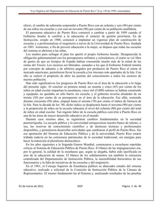 “Ley Orgánica del Departamento de Educación de Puerto Rico” [Ley 149 de 1999, enmendada]




   efecto, el cambio de soberanía sorprendió a Puerto Rico con un ochenta y seis (86) por ciento
   de sus niños sin escuelas y con casi un noventa (90) por ciento de su población analfabeta.
     El panorama educativo de Puerto Rico comenzó a cambiar a partir de 1899 cuando el
   Gobierno Insular le confirió a la educación el carácter de gestión prioritaria. En de
   Instrucción, creado en 1900, comenzó a implantar un vigoroso plan de construcción de
   escuelas y a profesionalizar el magisterio a través de la Universidad de Puerto Rico, fundada
   en 1903. Asimismo, a fin de proveer educación a la mujer, se dispuso que todas las escuelas
   del sistema se abriesen a las niñas.
     Los medios para sufragar el plan los aportó el propio Gobierno Insular. Desaparecida la
   obligación gubernamental con los presupuestos militares y eclesiásticos, el erario se vió libre
   de gastos de que en tiempos de España habían consumido mucho más de la mitad de las
   rentas del Tesoro. Los recursos así liberados, sumados a los que el Gobierno Federal remitía
   por concepto de aduanas y de arbitrios pagados por productos de Puerto Rico al entrar al
   mercado americano, permitieron llevar la escuela a los rincones más apartados de la Isla. Con
   ello se realizó el propósito de abrir las puertas del conocimiento a todos los sectores de
   nuestra población.
     Han sido significativos los progresos de Puerto Rico en el área de la educación a lo largo
   del presente siglo. Al concluir su primera mitad, un sesenta y cinco (65) por ciento de los
   niños en edad escolar impartían la enseñanza; cinco mil (5,000) salones se habían construido
   y equipado; no quedaba un sólo barrio sin escuela; y el gobierno invertía alrededor de un
   treinta (30) por ciento de su presupuesto en el área de la educación. Ese afán, sostenido
   durante cincuenta (50) años, empujó hasta el setenta (70) por ciento el índice de literacia de
   la Isla. Para la década de los ’80, dicho índice se desplazaría hasta el noventa (90) por ciento
   y la proporción de niños en la escuela rebasaría el nivel del ochenta (80) por ciento del total
   de niños en edad escolar. Tan ingente labor de la escuela pública convirtió a Puerto Rico en
   una de las áreas de mayor desarrollo educativo en el mundo.
     Durante esos mismos años, se registraron cambios fundamentales en la sociedad
   puertorriqueña. La escuela pública y la universidad enriquecieron nuestro banco de talento, o
   sea, las reservas de conocimiento científico y de destrezas técnicas y profesionales
   disponibles, y permitieron desarrollar actividades que cambiaron el perfil de Puerto Rico. Sin
   esa aportación del Sistema de Educación Pública y de la universidad, Puerto Rico estaría
   trabado todavía en las estructuras patriarcales de la sociedad tradicional, sin energías para
   hacer la transición al pluralismo democrático.
     En los años siguientes a la Segunda Guerra Mundial, comenzaron a escucharse repetidas
   críticas al Sistema de Educación Pública de Puerto Rico. El blanco de las impugnaciones era,
   por lo general, la calidad de la enseñanza que, según se alegaba, había sido sacrificada en
   aras de la educación de masas. El blanco de los señalamientos era también la estructura
   centralizada del Departamento de Instrucción Pública, la insensibilidad burocrática de sus
   funcionarios y la falta de iniciativas de las escuelas y del magisterio.
     En el 1961, el Consejo Superior de Enseñanza publicó su abarcador estudio del sistema
   educativo, realizado a solicitud de la Comisión de Instrucción Pública de la Cámara de
   Representantes. El mismo fundamentó las al Sistema y, analizando resultados de las pruebas



01 de marzo de 2011                              OGP                                     Página 3 de 49
 