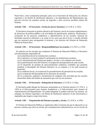 “Ley Orgánica del Departamento de Educación de Puerto Rico” [Ley 149 de 1999, enmendada]




   Puerto Rico, como componente principal, junto con el Secretario de Educación, las oficinas
   regionales y de distrito de facilitación educativa y las dependencias del Departamento que
   proveen servicios de comedor escolar, de imprenta y otros servicios auxiliares dentro del
   Sistema.

   Artículo 5.02. — El Secretario—Forma de ejercer funciones. (3 L.P.R.A. § 145e)

     El Secretario encauzará la gestión educativa del Sistema a través de normas reglamentarias,
   de directrices de política pública y de actividades de planificación, auditoría, fiscalización y
   evaluación de los procesos académicos y administrativos de las escuelas. Ejercerá las
   facultades ejecutivas inherentes a su cargo en los casos que prevé la ley o cuando entienda
   que sea necesario para salvaguardar la armonía y los intereses del Sistema de Educación
   Pública de Puerto Rico.

   Artículo 5.03. — El Secretario—Responsabilidad por las escuelas. (3 L.P.R.A. § 145f)

     En relación con las escuelas que componen el Sistema de Educación Pública, el Secretario
   será directamente responsable de:
       (a) La planificación de las instalaciones escolares.
       (b) La apertura y el cierre temporal o permanente de instalaciones escolares.
       (c) La estructuración del Sistema por grados y niveles o con cualquier otro diseño.
       (d) La planificación fiscal del Sistema y la asignación presupuestaria de cada escuela.
       (e) El desarrollo de pruebas de aprovechamiento académico confiables que permitan
       ponderar el desempeño del Sistema Educativo en su conjunto y el de cada escuela en
       particular.
       (f) La auditoría fiscal y el examen de los procedimientos de personal de las escuelas.
       (g) La evaluación del desempeño de los directores de escuelas.
       (h) La evaluación, auditoría o fiscalización de cualquier otra actividad que las escuelas
       desarrollen dentro del ámbito de autonomía que esta Ley les reconoce.

   Artículo 5.04. — El Secretario—Delegación de funciones. (3 L.P.R.A. § 145g)

     El Secretario podrá delegar las funciones enumeradas en el Artículo anterior (3 L.P.R.A. §
   145f) en el Sub-secretario para Asuntos Académicos y el Sub-secretario para Asuntos de
   Administración del Departamento. No podrá delegarlas ni podrán realizarse las mismas, sin
   embargo, las oficinas regionales y de distrito de facilitación educativa ni por funcionarios o
   empleados que tengan a cargo éstas tareas.

   Artículo 5.05. — Organización del Sistema en grados y niveles. (3 L.P.R.A. § 145h)

     El Sistema de Educación Pública se organizará sobre la premisa de que la educación es un
   proceso continuo que esta Ley divide, por consideraciones administrativas, en los niveles de



01 de marzo de 2011                              OGP                                   Página 31 de 49
 