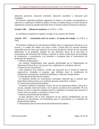 “Ley Orgánica del Departamento de Educación de Puerto Rico” [Ley 149 de 1999, enmendada]




   educación preescolar, educación elemental, educación secundaria y educación post
   secundaria.
     El Secretario, dispondrá mediante reglamento, lo relativo a los grados correspondientes a
   cada nivel y cuidará que el diseño de grados y niveles no impida ensayar con otras formas de
   organización escolar que puedan demostrar mejor el carácter continuo del proceso educativo.

   Artículo 5.06. — Idioma de enseñanza. (3 L.P.R.A. § 145i)

     La enseñanza se impartirá en español y/o inglés en las escuelas del Sistema.

   Artículo 5.07. — Articulación entre la escuela y el mundo del trabajo. (3 L.P.R.A. §
   145j)

     El Secretario establecerá las articulaciones debidas entre las experiencias formativas en la
   escuela y el mundo del trabajo con miras a dotar a Puerto Rico de recursos humanos
   capacitados para las tareas que requieren los procesos productivos dentro de una economía
   globalizada. A tal propósito, adoptará los seis elementos claves de la ruta hacia el
   conocimiento del profesional del mañana e inspirará la cultura escolar hacia las tecnologías
   de información y comunicación. Los elementos a incorporar para el conocimiento del
   profesional del mañana son:
       1. Materias fundamentales.—
         Las materias fundamentales serán aquellas determinadas por el Departamento de
       Educación de Puerto Rico y las que por Ley o reglamento se consideren como tal.
       2. Destrezas del conocimiento.—
         Cada estudiante tiene derecho a recibir una educación que le brinde las destrezas
       cognoscitivas orientadas al progreso, aquí definidas como la combinación de
       información, comunicación, solución de problemas y relaciones interpersonales.
       3. Contenido del profesional del mañana.—
         El estudiante recibirá ese conocimiento tecnológico adicional que es esencial para
       desarrollarse efectivamente en un ambiente personal, comunitario y laboral.
       4. Contexto del profesional del mañana.—
         El maestro enseñará al estudiante a través, del uso de experiencias dentro y fuera de la
       escuela, ejemplos reales del mundo y de la puesta en práctica de lo aprendido. De esta
       manera se forja el contenido académico para los estudiantes, de manera que conozcan el
       vínculo entre sus estudios y el mundo en el que viven.
       5. Destrezas del profesional del mañana.—
         El plan educativo será la total integración de las materias fundamentales con las
       destrezas de conocimiento, las herramientas para el conocimiento y el contenido del
       profesional del mañana.
       6. Herramientas para el conocimiento del profesional del mañana.—




01 de marzo de 2011                              OGP                                   Página 32 de 49
 
