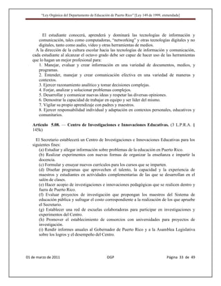 “Ley Orgánica del Departamento de Educación de Puerto Rico” [Ley 149 de 1999, enmendada]




         El estudiante conocerá, aprenderá y dominará las tecnologías de información y
      comunicación, tales como computadoras, “networking” y otras tecnologías digitales y no
      digitales, tanto como audio, vídeo y otras herramientas de medios.
     A la dirección de la cultura escolar hacia las tecnologías de información y comunicación,
   cada estudiante al alcanzar el octavo grado debe ser capaz de hacer uso de las herramientas
   que lo hagan un mejor profesional para:
      1. Manejar, evaluar y crear información en una variedad de documentos, medios, y
      programas.
      2. Entender, manejar y crear comunicación efectiva en una variedad de maneras y
      contextos.
      3. Ejercer razonamiento analítico y tomar decisiones complejas.
      4. Forjar, analizar y solucionar problemas complejos.
      5. Desarrollar y comunicar nuevas ideas y respetar las diversas opiniones.
      6. Demostrar la capacidad de trabajar en equipo y ser líder del mismo.
      7. Vigilar su propio aprendizaje con padres y maestros.
      8. Ejercer responsabilidad individual y adaptación en contextos personales, educativos y
      comunitarios.

   Artículo 5.08. — Centro de Investigaciones e Innovaciones Educativas. (3 L.P.R.A. §
   145k)

     El Secretario establecerá un Centro de Investigaciones e Innovaciones Educativas para los
   siguientes fines:
       (a) Estudiar y allegar información sobre problemas de la educación en Puerto Rico.
       (b) Realizar experimentos con nuevas formas de organizar la enseñanza e impartir la
       docencia.
       (c) Formular y ensayar nuevos currículos para los cursos que se imparten.
       (d) Diseñar programas que aprovechen el talento, la capacidad y la experiencia de
       maestros y estudiantes en actividades complementarias de las que se desarrollan en el
       salón de clases.
       (e) Hacer acopio de investigaciones e innovaciones pedagógicas que se realicen dentro y
       fuera de Puerto Rico.
       (f) Evaluar proyectos de investigación que propongan los maestros del Sistema de
       educación pública y sufragar el costo correspondiente a la realización de los que apruebe
       el Secretario.
       (g) Establecer una red de escuelas colaboradoras para participar en investigaciones y
       experimentos del Centro.
       (h) Promover el establecimiento de consorcios con universidades para proyectos de
       investigación.
       (i) Rendir informes anuales al Gobernador de Puerto Rico y a la Asamblea Legislativa
       sobre los logros y el desempeño del Centro.




01 de marzo de 2011                              OGP                                   Página 33 de 49
 