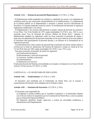 “Ley Orgánica del Departamento de Educación de Puerto Rico” [Ley 149 de 1999, enmendada]




   Artículo 5.14. — Sistema de personal del Departamento. (3 L.P.R.A. § 145q)

     El Departamento tendrá empleados de confianza y empleados de carrera. Los empleados de
   confianza serán los que intervienen sustancialmente en el establecimiento y la implantación
   de la política pública en el Departamento o asesoran o prestan servicios directamente al
   Secretario. Los demás empleados serán de carrera. El reclutamiento del personal se regirá por
   reglamentos establecidos a ese efecto.
     El Departamento y las escuelas administrarán su propio sistema de personal sin sujeción a
   la Ley Núm. 5 de 14 de Octubre de 1975, según enmendada (3 L.P.R.A. secs. 1301 et seq.),
   conocida como "Ley de Personal del Servicio Público de Puerto Rico". Además, el
   Departamento adoptará un reglamento sobre las áreas esenciales al principio de mérito y
   otras áreas de administración de personal contenidas en las leyes relativas al servicio público.
   El Secretario dará participación al personal docente y no docente en la formulación de su
   régimen de personal.
     Las determinaciones sobre asuntos de personal bajo el principio de mérito estarán sujetas a
   revisión por la Junta de Apelaciones del Sistema de Educativo, creada en virtud de la Ley
   115 de 30 de Junio de 1965, según enmendada (18 L.P.R.A. secs. 274 et seq).
     Son áreas esenciales al principio de mérito las siguientes:
       (a) Clasificación de puestos.
       (b) Reclutamiento y selección de personal.
       (c) Ascensos, traslados y descensos.
       (d) Adiestramientos.
       (e) Retención en el servicio.
   El personal docente del Sistema será nombrado con arreglo a lo dispuesto en el inciso (b) del
   Artículo 2.04 de esta ley (3 L.P.R.A. § 143f).


   CAPITULO VI. — EL SECRETARIO DE EDUCACION.

   Artículo 6.01. — Nombramiento. (3 L.P.R.A. § 145r)

     El Secretario será nombrado por el Gobernador de Puerto Rico con el consejo y
   consentimiento del Senado. Será ciudadano de los Estados Unidos.

   Artículo 6.02. — Funciones del Secretario. (3 L.P.R.A. § 145s)

     El Secretario será responsable de:
      (a) Implantar la política pública que la Asamblea Legislativa y el Gobernador adopten
      con el fin de realizar los propósitos que la Constitución de Puerto Rico y esta Ley pautan
      para el Sistema de Educación Pública.
      (b) Organizar, planificar, dirigir, supervisar y evaluar las actividades académicas y
      administrativas del Departamento.



01 de marzo de 2011                              OGP                                   Página 35 de 49
 