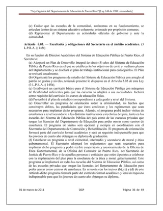 “Ley Orgánica del Departamento de Educación de Puerto Rico” [Ley 149 de 1999, enmendada]




       (c) Cuidar que las escuelas de la comunidad, autónomas en su funcionamiento, se
       articulen dentro de un sistema educativo coherente, orientado por propósitos comunes.
       (d) Representar al Departamento en actividades oficiales de gobierno y ante la
       comunidad.

   Artículo 6.03. — Facultades y obligaciones del Secretario en el ámbito académico. (3
   L.P.R.A. § 145t)

    En su función de Director Académico del Sistema de Educación Pública de Puerto Rico, el
   Secretario:
      (a) Adoptará un Plan de Desarrollo Integral de cinco (5) años del Sistema de Educación
      Pública de Puerto Rico en el que se establecerán los objetivos de corto y mediano plazos
      del Departamento y se diseñará el plan de trabajo institucional para conseguirlos. El Plan
      se revisará anualmente.
      (b) Organizará los programas de estudio del Sistema de Educación Pública con arreglo al
      patrón de grados y niveles, teniendo presente lo dispuesto en el Artículo 5.05 de esta Ley
      (3 L.P.R.A. § 145h).
      (c) Establecerá un currículo básico para el Sistema de Educación Pública con márgenes
      de flexibilidad suficientes para que las escuelas lo adapten a sus necesidades. Incluirá
      como requisito del currículo los cursos de educación física.
      (d) Prescribirá el plan de estudios correspondiente a cada grado y nivel del Sistema.
      (e) Desarrollar un programa de orientación sobre la criminalidad, los hechos que
      constituyen delitos, las penalidades que éstos conllevan y los reglamentos que sean
      necesarios para implantar dicho programa. Además, el programa podrá incluir visitas de
      estudiantes a nivel secundario a las distintas instituciones carcelarias del país, tanto en las
      escuelas del Sistema de Educación Pública del país como de las escuelas privadas que
      tengan las licencias del Departamento de Educación para poder operar como centros de
      enseñanza. El programa de visitas será opcional y siempre en coordinación con el
      Secretario del Departamento de Corrección y Rehabilitación. El programa de orientación
      formará parte del currículo formal académico y será un requisito indispensable para que
      los jóvenes de cuarto año obtengan su diploma de graduación.
      (f) Establecer un programa a nivel elemental, intermedio y secundario de moral y ética
      gubernamental. El Secretario adoptará los reglamentos que sean necesarios para
      implantar dicho programa y podrá recibir cooperación y asesoramiento de la Oficina de
      Etica Gubernamental, de la Oficina del Contralor de Puerto Rico, del Secretario de
      Justicia de Puerto Rico y de aquellas personas o entidades que estén dipuestas a colaborar
      con la implantación del plan para la enseñanza de la ética y moral gubernamental. Este
      programa se implantará en todas las escuelas del Sistema de Educación Pública, así como
      de las escuelas privadas que tengan las licencias del Departamento de Educación para
      poder operar como centros de enseñanza. En armonía con los incisos (b), (c) y (d) de este
      Artículo dicho programa formará parte del currículo formal académico y será un requisito
      indispensable para que los jóvenes de cuarto año obtengan su diploma.



01 de marzo de 2011                              OGP                                   Página 36 de 49
 