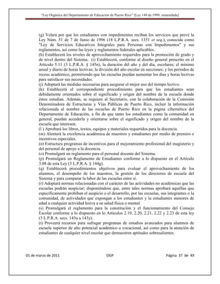 “Ley Orgánica del Departamento de Educación de Puerto Rico” [Ley 149 de 1999, enmendada]




       (g) Velará por que los estudiantes con impedimentos reciban los servicios que prevé la
       Ley Núm. 51 de 7 de Junio de 1996 (18 L.P.R.A. secs. 1351 et seq.), conocida como
       "Ley de Servicios Educativos Integrales para Personas con Impedimentos" y sus
       reglamentos, así como las leyes y reglamentos federales aplicables.
       (h) Establecerá los niveles de aprovechamiento requeridos para la promoción de grado y
       de nivel dentro del Sistema. (i) Establecerá, conforme al diseño general prescrito en el
       Artículo 5.11 (3 L.P.R.A. § 145n), la duración del año y del día, escolares; el mínimo
       anual y diario de horas lectivas; la división del año escolar en secciones; y los períodos de
       receso académico, permitiendo que las escuelas puedan aumentar los días y horas lectivas
       para satisfacer sus necesidades.
       (j) Adoptará las medidas necesarias para asegurar el mejor uso del tiempo lectivo.
       (k) Establecerá el correspondiente procedimiento para que los estudiantes sean
       debidamente orientados sobre el significado y origen del nombre de la escuela donde
       éstos estudian. Además, se requiere al Secretario, con la colaboración de la Comisión
       Denominadora de Estructuras y Vías Públicas de Puerto Rico, incluir la información
       relacionada al nombre de las escuelas de Puerto Rico en la página cibernética del
       Departamento de Educación, a fin de que tanto los estudiantes como la comunidad en
       general, puedan accederla y orientarse sobre el significado y origen del nombre de la
       escuela que interesen.
       (l ) Aprobará los libros, textos, equipos y materiales requeridos para la docencia.
       (m) Alentará la excelencia académica de maestros y estudiantes por medio de premios e
       incentivos especiales.
       (n) Estructura programas de incentivos para el mejoramiento profesional del magisterio y
       del personal de apoyo a la docencia.
       (o) Promulgará un reglamento para el personal docente del Sistema.
       (p) Promulgará un Reglamento de Estudiantes conforme a lo dispuesto en el Artículo
       3.08 de esta Ley (3 L.P.R.A. § 144g).
       (q) Establecerá procedimientos objetivos para evaluar el aprovechamiento de los
       alumnos, el desempeño de los maestros, la gestión de los directores de escuela del
       Sistema y para comparar la labor de las escuelas entre sí.
       (r) Adoptará normas relacionadas con el carácter de las actividades no académicas que las
       escuelas podrán auspiciar; disponiéndose que, entre tales normas aprobará aquéllas que
       específicamente prohíban el auspicio o el desarrollo, por las escuelas, sus integrantes o la
       comunidad, de actividades que expongan a los estudiantes y la estudiantes menores de
       edad a cualquier actividad lesiva a su salud física o mental.
       (s) Promulgará el reglamento para la constitución y el funcionamiento del Consejo
       Escolar conforme a lo dispuesto en lo Artículos 2.19, 2.20, 2.21, 2.22 y 2.23 de esta ley
       (3 L.P.R.A. secs. 143u a 143y).
       (t) Proveerá recursos para sufragar programas de estudios avanzados para alumnos de
       escuela superior de alto potencial académico o vocacional, así como para la atención de
       estudiantes de cualquier nivel escolar que demuestren aptitudes sobresalientes.




01 de marzo de 2011                              OGP                                   Página 37 de 49
 