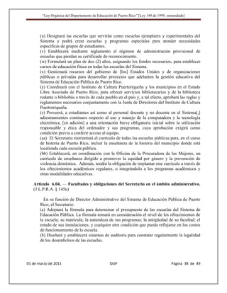 “Ley Orgánica del Departamento de Educación de Puerto Rico” [Ley 149 de 1999, enmendada]




       (u) Designará las escuelas que servirán como escuelas ejemplares y experimentales del
       Sistema y podrá crear escuelas y programas especiales para atender necesidades
       específicas de grupos de estudiantes.
       (v) Establecerá mediante reglamento el régimen de administración provisional de
       escuelas que pierdan su certificado de reconocimiento.
       (w) Formulará un plan de dos (2) años, asignando los fondos necesarios, para establecer
       cursos de educación física en todas las escuelas del Sistema.
       (x) Gestionará recursos del gobierno de [los] Estados Unidos y de organizaciones
       públicas o privadas para desarrollar proyectos que adelanten la gestión educativa del
       Sistema de Educación Pública de Puerto Rico.
       (y) Coordinará con el Instituto de Cultura Puertoriqueña y los municipios en el Estado
       Libre Asociado de Puerto Rico, para ofrecer servicios bibliotecarios y de la biblioteca
       rodante o bibliobús a través de cada pueblo en el país y, a tal efecto, aprobará las reglas y
       reglamentos necesarios conjuntamente con la Junta de Directores del Instituto de Cultura
       Puertorriqueña.
       (z) Proveerá, a estudiantes así como al personal docente y no docente en el Sistema[,]
       adiestramientos continuos respecto al uso y manejo de la computadora y la tecnología
       electrónica, [en adición] a una orientación breve obligatoria inicial sobre la utilización
       responsable y ética del ordenador y sus programas, cuya aprobación exigirá como
       condición previa a conferir acceso al equipo.
       (aa) El Secretario reorientará el currículo de todas las escuelas públicas para, en el curso
       de historia de Puerto Rico, incluir la enseñanza de la historia del municipio donde está
       localizada cada escuela pública.
       (bb) Establecerá, en coordinación con la Oficina de la Procuradora de las Mujeres, un
       currículo de enseñanza dirigido a promover la equidad por género y la prevención de
       violencia doméstica. Además, tendrá la obligación de implantar este currículo a través de
       los ofrecimientos académicos regulares, o integrándolo a los programas académicos y
       otras modalidades educativas.

   Artículo 6.04. — Facultades y obligaciones del Secretario en el ámbito administrativo.
   (3 L.P.R.A. § 145u)

         En su función de Director Administrativo del Sistema de Educación Pública de Puerto
       Rico, el Secretario:
       (a) Adoptará la fórmula para determinar el presupuesto de las escuelas del Sistema de
       Educación Pública. La fórmula tomará en consideración el nivel de los ofrecimientos de
       la escuela; su matrícula; la naturaleza de sus programas; la antigüedad de su facultad; el
       estado de sus instalaciones; y cualquier otra condición que pueda reflejarse en los costos
       de funcionamiento de la escuela.
       (b) Diseñará y establecerá sistemas de auditoría para constatar regularmente la legalidad
       de los desembolsos de las escuelas.




01 de marzo de 2011                              OGP                                   Página 38 de 49
 