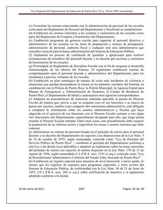 “Ley Orgánica del Departamento de Educación de Puerto Rico” [Ley 149 de 1999, enmendada]




       (c) Formulará las normas relacionadas con la administración de personal de las escuelas
       como parte del Reglamento de Personal del Departamento y fiscalizará su cumplimiento.
       (d) Establecerá las normas referentes a las compras y suministros de las escuelas como
       parte del Reglamento de Compras y Suministros del Departamento.
       (e) Establecerá programas de gerencia escolar para capacitar al personal directivo y
       administrativo de las escuelas en las áreas de preparación y manejo de presupuesto,
       administración de personal, auditoría fiscal y cualquier otra área administrativa que
       considere esencial para la buena administración del Sistema de Educación Pública.
       (f) Implantará un proceso de ventilación de querellas y apelaciones para resolver
       reclamaciones de miembros del personal docente y no docente por acciones y omisiones
       de funcionarios de las escuelas.
       (g) Promulgará un Reglamento de Disciplina Escolar con el fin de asegurar el desarrollo
       ininterrumpido de las labores del Sistema. El reglamento establecerá normas de
       comportamiento para el personal docente y administrativo del Departamento, para los
       estudiantes y para los visitantes de las escuelas.
       (h) Establecerá un plan estratégico de manejo de crisis ante incidentes de violencia a
       situaciones que puedan desencadenar la misma en los planteles escolares del Sistema, en
       coordinación can la Policía de Puerto Rico, la Policía Municipal, la Agencia Estatal para
       Manejo de Emergencias y Administración de Desastres, el Cuerpo de Bomberos de
       Puerto Rico, el Departamento de Salud y cualesquiera otras agencias correspondientes.
       (i) Adoptará un procedimiento de transición ordenado aplicable al puesto de Director
       Escolar de manera que, previo a que su ocupante cese en sus funciones o se mueva de
       puesto por ascenso, cambio o por cualquier otro mecanismo administrativo, esté obligado
       a compartir la información sobre los asuntos administrativos y fiscales que haya
       adquirido en el ejercicio de sus funciones con el Director Escolar entrante o con algún
       otro funcionario del Departamento, especialmente designado para ello, que luego pueda
       orientar al Director Escolar entrante. Entre otras cosas, este procedimiento debe requerir
       la preparación de un informe escrito y especificar los temas o asuntos mínimos que debe
       contener.
       (j) Administrará un sistema de personal basado en el principio de mérito para el personal
       docente y no docente del Departamento sin sujeción a las disposiciones de la Ley Núm. 5
       de 14 de octubre de 1975, según enmendada, conocida como "Ley de Personal del
       Servicio Público de Puerto Rico" ; nombrará el personal del Departamento conforme a
       esta Ley y las demás leyes aplicables y adoptará un reglamento sobre las áreas esenciales
       del principio de mérito con sujeción al trámite dispuesto en la Ley Núm. 170 de 12 de
       Agosto de 1988, según enmendada (3 L.P.R.A. secs. 2101 et seq.), conocida como "Ley
       de Procedimiento Administrativo Uniforme del Estado Libre Asociado de Puerto Rico" .
       (k) Establecerá un registro especial para maestros de nivel preescolar a tercer grado, lo
       mismo que los registros de maestros para programas especiales y otros niveles del
       Sistema de Educación Pública, de conformidad con la Ley Núm. 94 de 21 de Junio de
       1955, (18 L.P.R.A. secs. 260 et seq.), sobre certificación de maestros y el reglamento
       adoptado conforme a la misma.



01 de marzo de 2011                              OGP                                   Página 39 de 49
 