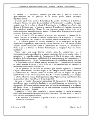 “Ley Orgánica del Departamento de Educación de Puerto Rico” [Ley 149 de 1999, enmendada]




   de admisión a la universidad, concluyó que entre 1948 y 1959 los índices de
   aprovechamiento de los egresados de la escuela pública habían descendido
   significativamente.
     El estudio del Consejo Superior de Enseñanza dio aliento a reformas en el Sistema de
   Educación Pública. En ánimo de descentralizar el Departamento, se estableció la región
   educativa y, a fin de realzar la calidad de la enseñanza, se redoblaron los esfuerzos para
   eliminar la doble matrícula y se ensayaron programas de estudios especiales para alumnos de
   alto rendimiento académico. Algunos de esos programas, aunque tuvieron éxito, no se
   institucionalizaron como ofrecimientos regulares de la escuela y desaparecieron al cesar en
   su cargo el Secretario que los implantó.
     Hacia la década de 1970, se comenzó a proponer, con insistencia, la reevaluación del
   Sistema Educativo de Puerto Rico con miras a una reforma total. A ese efecto, la Ley Núm.
   17 de 9 de agosto de 1974 estableció una Comisión sobre Reforma Educativa. En junio de
   1977, la Comisión presentó su informe acompañado de un anteproyecto de ley para
   establecer el “Departamento de Educación y Cultura de Puerto Rico”. La idea era crear un
   complejo sistema institucional donde el Departamento de Educación, la Universidad de
   Puerto Rico y el Instituto de Cultura Puertorriqueña se integración bajo una misma
   “sombrilla”.
     Ningún efecto tuvo aquel Informe. Mientras tanto, las insatisfacciones con el
   funcionamiento del sistema educativo se seguían escuchando. Su foco no variaba, a saber: el
   centralismo y el exceso burocrático del Departamento, la falta de iniciativas en las escuelas,
   la pobreza de los ofrecimientos y el bajo nivel de aprovechamiento de los estudiantes. El
   deterioro del sistema era evidente. Estudios realizados por el propio Departamento a partir de
   1978 dibujaban un cuadro desolador: sobre un setenta y cinco (75) por ciento de los alumnos
   de escuela superior y más de la mitad de los de la intermedia carecían de las destrezas
   correspondientes a sus años de instrucción.
     Con ese panorama de trasfondo, se estableció, por mandato legislativo, la Comisión
   Conjunta para la Reforma Educativa Integral en 1985. Después de cinco (5) años de estudios
   y deliberaciones, la Comisión sometió su Informe junto con un proyecto de ley para
   reestructurar el sistema educativo de Puerto Rico. No se trataba, sin embargo, de un proyecto
   de reforma educativa, sino del diseño de una nueva Ley Orgánica para el Departamento. Este
   se convirtió en la Ley Núm. 68 de 28 de agosto de 1990.
     La nueva Ley mantuvo la estructura centralizada del Departamento de Educación, pero
   deslindó con mayor precisión las facultades y responsabilidades de los funcionarios y los
   componentes del Sistema. Además, aunque dejó las escuelas subordinadas a la jurisdicción
   del distrito escolar y a la autoridad de los superintendentes, reconoció la necesidad de
   dotarlas de autonomía ... algún día.
     El Gobierno de Puerto Rico, apoyado en el mandato electoral, ha estado promoviendo
   desde 1993 la tan esperada Reforma Integral del Sistema de Educación Pública. Cuatro (4)
   ideas discurren a lo largo de la misma:
       a. El estudiante es el centro de la gestión educativa y los demás componentes de la
       escuela son facilitadores.



01 de marzo de 2011                              OGP                                     Página 4 de 49
 