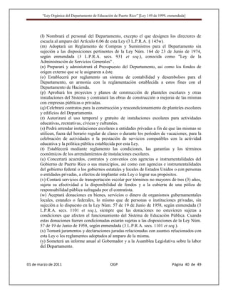“Ley Orgánica del Departamento de Educación de Puerto Rico” [Ley 149 de 1999, enmendada]




       (l) Nombrará el personal del Departamento, excepto el que designen los directores de
       escuela al amparo del Artículo 6.06 de esta Ley (3 L.P.R.A. § 145w).
       (m) Adoptará un Reglamento de Compras y Suministros para el Departamento sin
       sujeción a las disposiciones pertinentes de la Ley Núm. 164 de 23 de Junio de 1974,
       según enmendada (3 L.P.R.A. secs. 931 et seq.), conocida como "Ley de la
       Administración de Servicios Generales" .
       (n) Preparará y administrará el Presupuesto del Departamento, así como los fondos de
       origen externo que se le asignaren a éste.
       (o) Establecerá por reglamento un sistema de contabilidad y desembolsos para el
       Departamento, en armonía con la reglamentación establecida a estos fines con el
       Departamento de Hacienda.
       (p) Aprobará los proyectos y planos de construcción de planteles escolares y otras
       instalaciones del Sistema y contratará las obras de construcción o mejoras de las mismas
       con empresas públicas o privadas.
       (q) Celebrará contratos para la construcción y reacondicionamiento de planteles escolares
       y edificios del Departamento.
       (r) Autorizará el uso temporal y gratuito de instalaciones escolares para actividades
       educativas, recreativas, cívicas y culturales.
       (s) Podrá arrendar instalaciones escolares a entidades privadas a fin de que las mismas se
       utilicen, fuera del horario regular de clases o durante los períodos de vacaciones, para la
       celebración de actividades o la prestación de servicios compatibles con la actividad
       educativa y la política pública establecida por esta Ley.
       (t) Establecerá mediante reglamento las condiciones, las garantías y los términos
       económicos de los arrendamientos de instalaciones escolares.
       (u) Concertará acuerdos, contratos y convenios con agencias o instrumentalidades del
       Gobierno de Puerto Rico o sus municipios, así como con agencias e instrumentalidades
       del gobierno federal o los gobiernos estatales y locales de Estados Unidos o con personas
       o entidades privadas, a efectos de implantar esta Ley o lograr sus propósitos.
       (v) Contará servicios de transportación escolar por términos no mayores de tres (3) años,
       sujeta su efectividad a la disponibilidad de fondos y a la cubierta de una póliza de
       responsabilidad pública sufragada por el contratista.
       (w) Aceptará donaciones en bienes, servicios o dinero de organismos gubernamentales
       locales, estatales o federales, lo mismo que de personas o instituciones privadas, sin
       sujeción a lo dispuesto en la Ley Núm. 57 de 19 de Junio de 1958, según enmendada (3
       L.P.R.A. secs. 1101 et seq.), siempre que las donaciones no estuvieren sujetas a
       condiciones que afecten el funcionamiento del Sistema de Educación Pública. Cuando
       estas donaciones fueren condicionadas estarán sujetas a las disposiciones de la Ley Núm.
       57 de 19 de Junio de 1958, según enmendada (3 L.P.R.A. secs. 1101 et seq.).
       (x) Tomará juramentos y declaraciones juradas relacionadas con asuntos relacionados con
       esta Ley o los reglamentos adoptados al amparo de la misma.
       (y) Someterá un informe anual al Gobernador y a la Asamblea Legislativa sobre la labor
       del Departamento.



01 de marzo de 2011                              OGP                                   Página 40 de 49
 