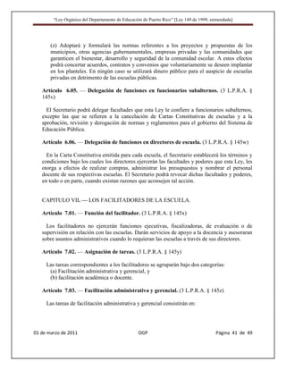 “Ley Orgánica del Departamento de Educación de Puerto Rico” [Ley 149 de 1999, enmendada]




       (z) Adoptará y formulará las normas referentes a los proyectos y propuestas de los
       municipios, otras agencias gubernamentales, empresas privadas y las comunidades que
       garanticen el bienestar, desarrollo y seguridad de la comunidad escolar. A estos efectos
       podrá concertar acuerdos, contratos y convenios que voluntariamente se deseen implantar
       en los planteles. En ningún caso se utilizará dinero público para el auspicio de escuelas
       privadas en detrimento de las escuelas públicas.

   Artículo 6.05. — Delegación de funciones en funcionarios subalternos. (3 L.P.R.A. §
   145v)

     El Secretario podrá delegar facultades que esta Ley le confiere a funcionarios subalternos,
   excepto las que se refieren a la cancelación de Cartas Constitutivas de escuelas y a la
   aprobación, revisión y derogación de normas y reglamentos para el gobierno del Sistema de
   Educación Pública.

   Artículo 6.06. — Delegación de funciones en directores de escuela. (3 L.P.R.A. § 145w)

     En la Carta Constitutiva emitida para cada escuela, el Secretario establecerá los términos y
   condiciones bajo los cuales los directores ejercerán las facultades y poderes que esta Ley, les
   otorga a efectos de realizar compras, administrar los presupuestos y nombrar el personal
   docente de sus respectivas escuelas. El Secretario podrá revocar dichas facultades y poderes,
   en todo o en parte, cuando existan razones que aconsejen tal acción.


   CAPITULO VII. — LOS FACILITADORES DE LA ESCUELA.

   Artículo 7.01. — Función del facilitador. (3 L.P.R.A. § 145x)

     Los facilitadores no ejercerán funciones ejecutivas, fiscalizadoras, de evaluación o de
   supervisión en relación con las escuelas. Darán servicios de apoyo a la docencia y asesoraran
   sobre asuntos administrativos cuando lo requieran las escuelas a través de sus directores.

   Artículo 7.02. — Asignación de tareas. (3 L.P.R.A. § 145y)

     Las tareas correspondientes a los facilitadores se agruparán bajo dos categorías:
      (a) Facilitación administrativa y gerencial, y
      (b) facilitación académica o docente.

   Artículo 7.03. — Facilitación administrativa y gerencial. (3 L.P.R.A. § 145z)

     Las tareas de facilitación administrativa y gerencial consistirán en:




01 de marzo de 2011                              OGP                                   Página 41 de 49
 