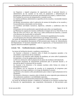 “Ley Orgánica del Departamento de Educación de Puerto Rico” [Ley 149 de 1999, enmendada]




       (a) Organizar e impartir programas de capacitación para el personal directivo y
       administrativo de las escuelas en las áreas de preparación y administración de
       presupuestos; administración de personal; procedimientos de compra; y auditoría fiscal.
       (b) Coordinar los servicios de transportación y comedor escolar.
       (c) Analizar problemas administrativos específicos de las escuelas y recomendar maneras
       de enfrentarlos.
       (d) Brindar asesoramiento sobre la aplicación de normas de disciplina en las escuelas y
       los procedimientos relacionados con las mismas.
       (e) Coordinar actividades recreativas, deportivas, culturales y académicas entre las
       escuelas.
       (f) Gestionar servicios profesionales especializados para niños con impedimentos.
       (g) Mantener los registros de maestros establecidos al amparo de la Ley Núm 94 de 21 de
       Junio de 1955, (18 L.P.R.A. secs. 260 et seq.), sobre certificación de maestros, y asesorar
       a los directores de escuela sobre su utilización.
       (h) Asesorar a los directores sobre servicios y sistemas de seguridad para las escuelas.
       (i) Cualesquiera otras funciones administrativas que delegue el Secretario.
     Las tareas de facilitación administrativa y gerencial se realizarán a través de las regiones
   educativas, que responderán directamente al Sub-secretario para Asuntos de Administración
   del Departamento. El Secretario dispondrá sobre la organización y el funcionamiento de las
   regiones educativas mediante reglamento.

   Artículo 7.04. — Facilitación docente y académica. (3 L.P.R.A. § 145aa)

     Las tareas de facilitación docente y académica consistirán en:
      (a) Asesorar a directores y maestros sobre el diseño de programas ajustados a las
      necesidades y experiencias de los estudiantes.
      (b) Asesorar a los maestros sobre métodos de enseñanza, así como sobre la preparación
      de materiales y el uso de equipos para la docencia.
      (c) Proveer orientación sobre la preparación de planes de enseñanza individualizada.
      (d) Impartir programas de mejoramiento profesional para el personal docente y el
      personal de apoyo a la docencia de las escuelas.
      (e) Asesorar a los directores y los consejos escolares sobre formas de evaluar el
      desempeño de maestros.
      (f) Colaborar con los directores de escuelas en la preparación de programas para
      estudiantes con rezago académico o en riesgo de abandonar la escuela.
      (g) Orientar a los maestros sobre procedimientos para evaluar el aprovechamiento de los
      estudiantes.
      (h) Asesorar a directores y maestros sobre el diseño de cursos especiales para alumnos de
      alto rendimiento académico o con habilidades especiales.
      (i) Dirigir los centros de desarrollo profesional que establezca el Secretario.
     Las tareas de facilitación docente y académica se realizarán en los distritos escolares bajo
   la dirección de superintendentes, que responderán directamente al Sub-secretario para



01 de marzo de 2011                              OGP                                   Página 42 de 49
 