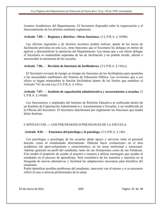 “Ley Orgánica del Departamento de Educación de Puerto Rico” [Ley 149 de 1999, enmendada]




   Asuntos Académicos del Departamento. El Secretario dispondrá sobre la organización y el
   funcionamiento de los distritos mediante reglamento.

   Artículo 7.05. — Regiones y distritos—Otras funciones. (3 L.P.R.A. § 145bb)

     Las oficinas regionales y de distritos escolares podrán realizar, aparte de las tareas de
   facilitación previstas en esta Ley, otras funciones que el Secretario les delegue en ánimo de
   agilizar y descentralizar la operación del Departamento. Las tareas que a ese efecto delegue
   el Secretario se mantendrán separadas de las de facilitación y no podrán incidir, afectar o
   menoscabar la autonomía de las escuelas.

   Artículo 7.06. — Revisión de funciones de facilitadores. (3 L.P.R.A. § 145cc)

     El Secretario revisará de tiempo en tiempo las funciones de los facilitadores para ajustarlas
   a las necesidades cambiantes del Sistema de Educación Pública. Las revisiones que a ese
   efecto se hagan mantendrán la función facilitadora dentro de los límites que establece el
   Artículo 7.01 de esta Ley (3 L.P.R.A. § 145x).

   Artículo 7.07. — Instituto de capacitación administrativa y asesoramiento a escuelas. (3
   L.P.R.A. § 145dd)

     Los funcionarios y empleados del Instituto de Reforma Educativa se reubicarán dentro de
   un Instituto de Capacitación Administrativa y Asesoramiento a Escuelas, a ser establecido en
   la Oficina del Secretario. El Secretario determinará por reglamento las funciones que tendrá
   dicho Instituto.


   CAPITULO VIII. — LOS PSICOLOGOS O PSICOLOGAS DE LA ESCUELA.

    Artículo 8.01. — Funciones del psicólogo y la psicóloga. (3 L.P.R.A. § 146)

     Los psicólogos o psicólogas de las escuelas darán apoyo y servicios tanto al personal
   docente como al estudiantado directamente. Deberán hacer evaluaciones en el área
   académica (de aprovechamiento y conocimiento), en las áreas intelectual y emocional.
   Además generará un perfil del estudiante, tanto de sus limitaciones como de sus fortalezas.
   Esto tendrá el propósito de ayudar al maestro o maestra a utilizar estrategias que ayuden al
   estudiante en el proceso de aprendizaje. Será consultor/a de los maestros y maestras en la
   búsqueda de nuevas alternativas y facilitará las adaptaciones necesarias para beneficio del
   estudiante.
   Podrá identificar posibles problemas del estudiante, intervenir con el mismo y si es necesario
   referir el caso a otros/as profesionales de la salud.




01 de marzo de 2011                              OGP                                   Página 43 de 49
 