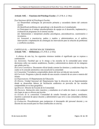 “Ley Orgánica del Departamento de Educación de Puerto Rico” [Ley 149 de 1999, enmendada]




   Artículo 8.02. — Funciones del Psicólogo Escolar. (3 L.P.R.A. § 146a)

   [Las funciones del/de la] Psicólogo/a Escolar:
      (a) Desarrollará estrategias de prevención primaria y secundaria dentro del contexto
      escolar.
      (b) Identificará problemas de aprendizaje y de desarrollo en el estudiantado.
      (c) Participará en el trabajo interdisciplinario de equipo en el desarrollo, implantación y
      evaluación de programas en el sistema escolar.
      (d) Administrará e interpretará pruebas psicológicas, psicoeducativas, cuestionarios e
      inventarios.
      (e) Asesorará a maestros/as, padres y madres y administradores en el análisis,
      intervención e implantación de estrategias de intervención para la solución de problemas
      y conflictos escolares.


   CAPITULO IX. — DEFINICION DE TERMINOS.
   Artículo 9.01. — Definiciones. (3 L.P.R.A. § 143a)

     A efectos de esta ley, los siguientes términos tendrán el significado que se expresa a
   continuación:
   (a) Autonomía. Facultad que se le otorga a las escuelas de la comunidad para tomar
   decisiones sobre sus asuntos académicos, fiscales y administrativos dentro de los márgenes
   que señala esta ley.
   (b) Carta Constitutiva. Documento oficial donde constan los términos y condiciones bajo los
   cuales se le concede autonomía a una escuela de la comunidad.
   (c) Comunidad. Vecindarios comprendidos dentro del área servida por una escuela.
   (d) Currículo. Programa o plan de estudio de una escuela o temario de un curso o materia del
   mismo.
   (e) Departamento. El Departamento de Educación.
   (f) Distrito. Unidad funcional del Departamento bajo la dirección de un Superintendente
   donde se desarrollan labores de facilitación acádemica en provecho de las escuelas
   comprendidas en su área geográfica.
   (g) Director. Director de Escuela de la Comunidad.
   (h) Docencia. Interacción entre maestros y estudiantes en el salón de clases o en cualquier
   otro lugar en que se ofrezca una lección.
   (i) Escuela de la comunidad. Comunidad de estudio formada por padres, estudiantes,
   maestros y personal de apoyo docente y administrativo que sirve a una comunidad y disfruta
   de autonomía.
   (j) Evaluación. Procedimiento para justipreciar el desempeño del personal docente y no
   docente de una escuela para los fines establecidos en esta ley.




01 de marzo de 2011                              OGP                                   Página 44 de 49
 