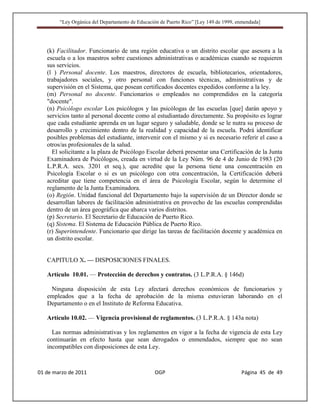“Ley Orgánica del Departamento de Educación de Puerto Rico” [Ley 149 de 1999, enmendada]




   (k) Facilitador. Funcionario de una región educativa o un distrito escolar que asesora a la
   escuela o a los maestros sobre cuestiones administrativas o académicas cuando se requieren
   sus servicios.
   (l ) Personal docente. Los maestros, directores de escuela, bibliotecarios, orientadores,
   trabajadores sociales, y otro personal con funciones técnicas, administrativas y de
   supervisión en el Sistema, que posean certificados docentes expedidos conforme a la ley.
   (m) Personal no docente. Funcionarios o empleados no comprendidos en la categoría
   "docente".
   (n) Psicólogo escolar Los psicólogos y las psicólogas de las escuelas [que] darán apoyo y
   servicios tanto al personal docente como al estudiantado directamente. Su propósito es lograr
   que cada estudiante aprenda en un lugar seguro y saludable, donde se le nutra su proceso de
   desarrollo y crecimiento dentro de la realidad y capacidad de la escuela. Podrá identificar
   posibles problemas del estudiante, intervenir con el mismo y si es necesario referir el caso a
   otros/as profesionales de la salud.
     El solicitante a la plaza de Psicólogo Escolar deberá presentar una Certificación de la Junta
   Examinadora de Psicólogos, creada en virtud de la Ley Núm. 96 de 4 de Junio de 1983 (20
   L.P.R.A. secs. 3201 et seq.), que acredite que la persona tiene una concentración en
   Psicología Escolar o si es un psicólogo con otra concentración, la Certificación deberá
   acreditar que tiene competencia en el área de Psicología Escolar, según lo determine el
   reglamento de la Junta Examinadora.
   (o) Región. Unidad funcional del Departamento bajo la supervisión de un Director donde se
   desarrollan labores de facilitación administrativa en provecho de las escuelas comprendidas
   dentro de un área geográfica que abarca varios distritos.
   (p) Secretario. El Secretario de Educación de Puerto Rico.
   (q) Sistema. El Sistema de Educación Pública de Puerto Rico.
   (r) Superintendente. Funcionario que dirige las tareas de facilitación docente y académica en
   un distrito escolar.


   CAPITULO X. — DISPOSICIONES FINALES.

   Artículo 10.01. — Protección de derechos y contratos. (3 L.P.R.A. § 146d)

    Ninguna disposición de esta Ley afectará derechos económicos de funcionarios y
   empleados que a la fecha de aprobación de la misma estuvieran laborando en el
   Departamento o en el Instituto de Reforma Educativa.

   Artículo 10.02. — Vigencia provisional de reglamentos. (3 L.P.R.A. § 143a nota)

     Las normas administrativas y los reglamentos en vigor a la fecha de vigencia de esta Ley
   continuarán en efecto hasta que sean derogados o enmendados, siempre que no sean
   incompatibles con disposiciones de esta Ley.



01 de marzo de 2011                              OGP                                   Página 45 de 49
 