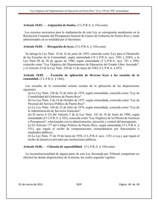 “Ley Orgánica del Departamento de Educación de Puerto Rico” [Ley 149 de 1999, enmendada]




   Artículo 10.03. — Asignación de fondos. (3 L.P.R.A. § 143a nota)

    Los recursos necesarios para la implantación de esta Ley se consignarán anualmente en la
   Resolución Conjunta del Presupuesto General de Gastos de Gobierno de Puerto Rico y serán
   administrados en su totalidad por el Secretario.

   Artículo 10.04. — Derogación de leyes. (3 L.P.R.A. § 143a nota)

     Se deroga la Ley Núm. 18 de 16 de junio de 1993, conocida como 'Ley para el Desarrollo
   de las Escuelas de la Comunidad', según enmendada (18 L.P.R.A. secs. 2501 a 2585), y la
   Ley Núm 68 de 28 de agosto de 1990, según enmendada (3 L.P.R.A. secs. 391 a 398),
   conocida como "Ley Orgánica del Departamento de Educación del Estado Libre Asociado",
   y el Artículo 23 de la Ley Núm. 230 de 12 de mayo de 1942 (3 L.P.R.A. § 453)

   Artículo 10.05. — Exención de aplicación de diversas leyes a las escuelas de la
   comunidad. (3 L.P.R.A. § 146e)

     Las escuelas de la comunidad estarán exentas de la aplicación de las disposiciones
   siguientes:
       (a) La Ley Núm. 230 de 23 de Julio de 1974, según enmendada, conocida como "Ley de
       Contabilidad del Gobierno de Puerto Rico".
       (b) La Ley Núm. 5 de 14 de Octubre de 1975, según enmendada, conocida como "Ley de
       Personal del Servicio Público de Puerto Rico" .
       (c) La Ley Núm. 164 de 23 de Julio de 1974, según enmendada, conocida como "Ley de
       la Administración de Servicios Generales".
       (d) El inciso b (2) del Artículo 3 de la Ley Núm. 143 de 18 de Junio de 1980, según
       enmendada (23 L.P.R.A. § 103), conocida como "Ley Orgánica de la Oficina de Gerencia
       y Presupuesto", relacionadas con la administración, ejecución y control del presupuesto.
       (e) El Artículo 177 del Código Político de Puerto Rico, según enmendado (3 L.P.R.A. §
       551), que regula el recibo de compensaciones extraordinarias por funcionarios o
       empleados públicos.
       (f) La Ley Núm. 57 de 19 de Junio de 1958, (3 L.P.R.A. secs. 1101 et seq.), que regula el
       recibo de donativos privados por instituciones públicas.

   Artículo 10.06. — Cláusula de separabilidad. (3 L.P.R.A. § 143a nota)

     La inconstitucionalidad de alguna parte de esta Ley decretada por Tribunal competente no
   afectará las demás disposiciones de la misma, las cuales seguirán vigentes.




01 de marzo de 2011                              OGP                                   Página 46 de 49
 