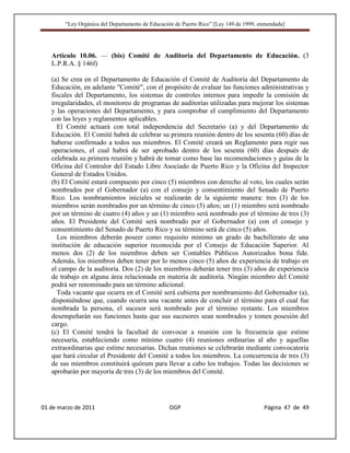 “Ley Orgánica del Departamento de Educación de Puerto Rico” [Ley 149 de 1999, enmendada]




   Artículo 10.06. — (bis) Comité de Auditoría del Departamento de Educación. (3
   L.P.R.A. § 146f)

   (a) Se crea en el Departamento de Educación el Comité de Auditoría del Departamento de
   Educación, en adelante "Comité", con el propósito de evaluar las funciones administrativas y
   fiscales del Departamento, los sistemas de controles internos para impedir la comisión de
   irregularidades, el monitoreo de programas de auditorías utilizadas para mejorar los sistemas
   y las operaciones del Departamento, y para comprobar el cumplimiento del Departamento
   con las leyes y reglamentos aplicables.
     El Comité actuará con total independencia del Secretario (a) y del Departamento de
   Educación. El Comité habrá de celebrar su primera reunión dentro de los sesenta (60) días de
   haberse confirmado a todos sus miembros. El Comité creará un Reglamento para regir sus
   operaciones, el cual habrá de ser aprobado dentro de los sesenta (60) días después de
   celebrada su primera reunión y habrá de tomar como base las recomendaciones y guías de la
   Oficina del Contralor del Estado Libre Asociado de Puerto Rico y la Oficina del Inspector
   General de Estados Unidos.
   (b) El Comité estará compuesto por cinco (5) miembros con derecho al voto, los cuales serán
   nombrados por el Gobernador (a) con el consejo y consentimiento del Senado de Puerto
   Rico. Los nombramientos iniciales se realizarán de la siguiente manera: tres (3) de los
   miembros serán nombrados por un término de cinco (5) años; un (1) miembro será nombrado
   por un término de cuatro (4) años y un (1) miembro será nombrado por el término de tres (3)
   años. El Presidente del Comité será nombrado por el Gobernador (a) con el consejo y
   consentimiento del Senado de Puerto Rico y su término será de cinco (5) años.
     Los miembros deberán poseer como requisito mínimo un grado de bachillerato de una
   institución de educación superior reconocida por el Consejo de Educación Superior. Al
   menos dos (2) de los miembros deben ser Contables Públicos Autorizados bona fide.
   Además, los miembros deben tener por lo menos cinco (5) años de experiencia de trabajo en
   el campo de la auditoría. Dos (2) de los miembros deberán tener tres (3) años de experiencia
   de trabajo en alguna área relacionada en materia de auditoría. Ningún miembro del Comité
   podrá ser renominado para un término adicional.
     Toda vacante que ocurra en el Comité será cubierta por nombramiento del Gobernador (a),
   disponiéndose que, cuando ocurra una vacante antes de concluir el término para el cual fue
   nombrada la persona, el sucesor será nombrado por el término restante. Los miembros
   desempeñarán sus funciones hasta que sus sucesores sean nombrados y tomen posesión del
   cargo.
   (c) El Comité tendrá la facultad de convocar a reunión con la frecuencia que estime
   necesaria, estableciendo como mínimo cuatro (4) reuniones ordinarias al año y aquellas
   extraordinarias que estime necesarias. Dichas reuniones se celebrarán mediante convocatoria
   que hará circular el Presidente del Comité a todos los miembros. La concurrencia de tres (3)
   de sus miembros constituirá quórum para llevar a cabo los trabajos. Todas las decisiones se
   aprobarán por mayoría de tres (3) de los miembros del Comité.




01 de marzo de 2011                              OGP                                   Página 47 de 49
 