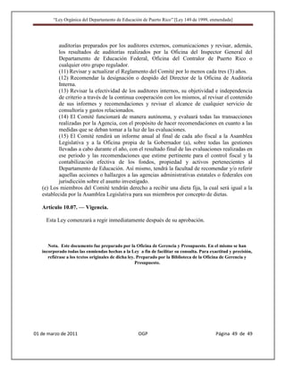 “Ley Orgánica del Departamento de Educación de Puerto Rico” [Ley 149 de 1999, enmendada]




           auditorías preparados por los auditores externos, comunicaciones y revisar, además,
           los resultados de auditorías realizados por la Oficina del Inspector General del
           Departamento de Educación Federal, Oficina del Contralor de Puerto Rico o
           cualquier otro grupo regulador.
           (11) Revisar y actualizar el Reglamento del Comité por lo menos cada tres (3) años.
           (12) Recomendar la designación o despido del Director de la Oficina de Auditoría
           Interna.
           (13) Revisar la efectividad de los auditores internos, su objetividad e independencia
           de criterio a través de la continua cooperación con los mismos, al revisar el contenido
           de sus informes y recomendaciones y revisar el alcance de cualquier servicio de
           consultoría y gastos relacionados.
           (14) El Comité funcionará de manera autónoma, y evaluará todas las transacciones
           realizadas por la Agencia, con el propósito de hacer recomendaciones en cuanto a las
           medidas que se deban tomar a la luz de las evaluaciones.
           (15) El Comité rendirá un informe anual al final de cada año fiscal a la Asamblea
           Legislativa y a la Oficina propia de la Gobernador (a), sobre todas las gestiones
           llevadas a cabo durante el año, con el resultado final de las evaluaciones realizadas en
           ese periodo y las recomendaciones que estime pertinente para el control fiscal y la
           contabilización efectiva de los fondos, propiedad y activos pertenecientes al
           Departamento de Educación. Así mismo, tendrá la facultad de recomendar y/o referir
           aquellas acciones o hallazgos a las agencias administrativas estatales o federales con
           jurisdicción sobre el asunto investigado.
   (e) Los miembros del Comité tendrán derecho a recibir una dieta fija, la cual será igual a la
   establecida por la Asamblea Legislativa para sus miembros por concepto de dietas.

   Artículo 10.07. — Vigencia.

     Esta Ley comenzará a regir inmediatamente después de su aprobación.



      Nota. Este documento fue preparado por la Oficina de Gerencia y Presupuesto. En el mismo se han
   incorporado todas las enmiendas hechas a la Ley a fin de facilitar su consulta. Para exactitud y precisión,
      refiérase a los textos originales de dicha ley. Preparado por la Biblioteca de la Oficina de Gerencia y
                                                     Presupuesto.




01 de marzo de 2011                                 OGP                                    Página 49 de 49
 