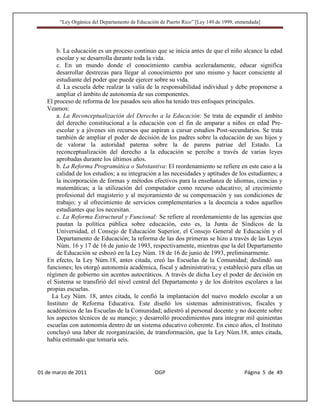“Ley Orgánica del Departamento de Educación de Puerto Rico” [Ley 149 de 1999, enmendada]




       b. La educación es un proceso continuo que se inicia antes de que el niño alcance la edad
       escolar y se desarrolla durante toda la vida.
       c. En un mundo donde el conocimiento cambia aceleradamente, educar significa
       desarrollar destrezas para llegar al conocimiento por uno mismo y hacer consciente al
       estudiante del poder que puede ejercer sobre su vida.
       d. La escuela debe realzar la valía de la responsabilidad individual y debe proponerse a
       ampliar el ámbito de autonomía de sus componentes.
   El proceso de reforma de los pasados seis años ha tenido tres enfoques principales.
   Veamos:
       a. La Reconceptualización del Derecho a la Educación: Se trata de expandir el ámbito
       del derecho constitucional a la educación con el fin de amparar a niños en edad Pre-
       escolar y a jóvenes sin recursos que aspiran a cursar estudios Post-secundarios. Se trata
       también de ampliar el poder de decisión de los padres sobre la educación de sus hijos y
       de valorar la autoridad paterna sobre la de parens patriae del Estado. La
       reconceptualización del derecho a la educación se percibe a través de varias leyes
       aprobadas durante los últimos años.
       b. La Reforma Programática o Substantiva: El reordenamiento se refiere en este caso a la
       calidad de los estudios; a su integración a las necesidades y aptitudes de los estudiantes; a
       la incorporación de formas y métodos efectivos para la enseñanza de idiomas, ciencias y
       matemáticas; a la utilización del computador como recurso educativo; al crecimiento
       profesional del magisterio y al mejoramiento de su compensación y sus condiciones de
       trabajo; y al ofrecimiento de servicios complementarios a la docencia a todos aquellos
       estudiantes que los necesitan.
       c. La Reforma Estructural y Funcional: Se refiere al reordenamiento de las agencias que
       pautan la política pública sobre educación, esto es, la Junta de Síndicos de la
       Universidad, el Consejo de Educación Superior, el Consejo General de Educación y el
       Departamento de Educación; la reforma de las dos primeras se hizo a través de las Leyes
       Núm. 16 y 17 de 16 de junio de 1993, respectivamente, mientras que la del Departamento
       de Educación se esbozó en la Ley Núm. 18 de 16 de junio de 1993, preliminarmente.
   En efecto, la Ley Núm.18, antes citada, creó las Escuelas de la Comunidad; deslindó sus
   funciones; les otorgó autonomía académica, fiscal y administrativa; y estableció para ellas un
   régimen de gobierno sin acentos autocráticos. A través de dicha Ley el poder de decisión en
   el Sistema se transfirió del nivel central del Departamento y de los distritos escolares a las
   propias escuelas.
     La Ley Núm. 18, antes citada, le confió la implantación del nuevo modelo escolar a un
   Instituto de Reforma Educativa. Este diseñó los sistemas administrativos, fiscales y
   académicos de las Escuelas de la Comunidad; adiestró al personal docente y no docente sobre
   los aspectos técnicos de su manejo; y desarrolló procedimientos para integrar mil quinientas
   escuelas con autonomía dentro de un sistema educativo coherente. En cinco años, el Instituto
   concluyó una labor de reorganización, de transformación, que la Ley Núm.18, antes citada,
   había estimado que tomaría seis.




01 de marzo de 2011                              OGP                                     Página 5 de 49
 