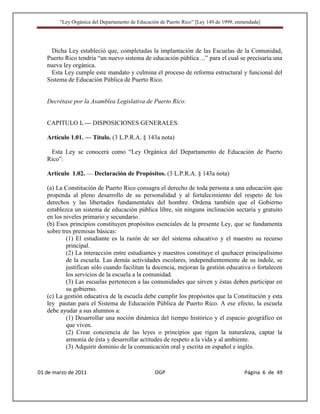 “Ley Orgánica del Departamento de Educación de Puerto Rico” [Ley 149 de 1999, enmendada]




     Dicha Ley estableció que, completadas la implantación de las Escuelas de la Comunidad,
   Puerto Rico tendría “un nuevo sistema de educación pública ...” para el cual se precisaría una
   nueva ley orgánica.
     Esta Ley cumple este mandato y culmina el proceso de reforma estructural y funcional del
   Sistema de Educación Pública de Puerto Rico.


   Decrétase por la Asamblea Legislativa de Puerto Rico:


   CAPITULO I. — DISPOSICIONES GENERALES.

   Artículo 1.01. — Título. (3 L.P.R.A. § 143a nota)

    Esta Ley se conocerá como “Ley Orgánica del Departamento de Educación de Puerto
   Rico”.

   Artículo 1.02. — Declaración de Propósitos. (3 L.P.R.A. § 143a nota)

   (a) La Constitución de Puerto Rico consagra el derecho de toda persona a una educación que
   propenda al pleno desarrollo de su personalidad y al fortalecimiento del respeto de los
   derechos y las libertades fundamentales del hombre. Ordena también que el Gobierno
   establezca un sistema de educación pública libre, sin ninguna inclinación sectaria y gratuito
   en los niveles primario y secundario.
   (b) Esos principios constituyen propósitos esenciales de la presente Ley, que se fundamenta
   sobre tres premisas básicas:
           (1) El estudiante es la razón de ser del sistema educativo y el maestro su recurso
           principal.
           (2) La interacción entre estudiantes y maestros constituye el quehacer principalísimo
           de la escuela. Las demás actividades escolares, independientemente de su índole, se
           justifican sólo cuando facilitan la docencia, mejoran la gestión educativa o fortalecen
           los servicios de la escuela a la comunidad.
           (3) Las escuelas pertenecen a las comunidades que sirven y éstas deben participar en
           su gobierno.
   (c) La gestión educativa de la escuela debe cumplir los propósitos que la Constitución y esta
   ley pautan para el Sistema de Educación Pública de Puerto Rico. A ese efecto, la escuela
   debe ayudar a sus alumnos a:
           (1) Desarrollar una noción dinámica del tiempo histórico y el espacio geográfico en
           que viven.
           (2) Crear conciencia de las leyes o principios que rigen la naturaleza, captar la
           armonía de ésta y desarrollar actitudes de respeto a la vida y al ambiente.
           (3) Adquirir dominio de la comunicación oral y escrita en español e inglés.



01 de marzo de 2011                              OGP                                     Página 6 de 49
 