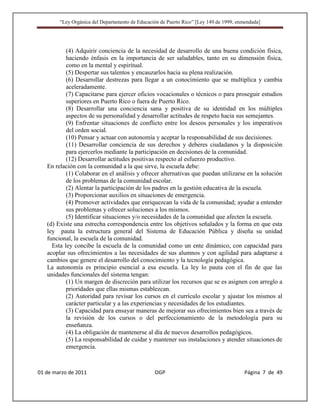 “Ley Orgánica del Departamento de Educación de Puerto Rico” [Ley 149 de 1999, enmendada]




           (4) Adquirir conciencia de la necesidad de desarrollo de una buena condición física,
           haciendo énfasis en la importancia de ser saludables, tanto en su dimensión física,
           como en la mental y espiritual.
           (5) Despertar sus talentos y encauzarlos hacia su plena realización.
           (6) Desarrollar destrezas para llegar a un conocimiento que se multiplica y cambia
           aceleradamente.
           (7) Capacitarse para ejercer oficios vocacionales o técnicos o para proseguir estudios
           superiores en Puerto Rico o fuera de Puerto Rico.
           (8) Desarrollar una conciencia sana y positiva de su identidad en los múltiples
           aspectos de su personalidad y desarrollar actitudes de respeto hacia sus semejantes.
           (9) Enfrentar situaciones de conflicto entre los deseos personales y los imperativos
           del orden social.
           (10) Pensar y actuar con autonomía y aceptar la responsabilidad de sus decisiones.
           (11) Desarrollar conciencia de sus derechos y deberes ciudadanos y la disposición
           para ejercerlos mediante la participación en decisiones de la comunidad.
           (12) Desarrollar actitudes positivas respecto al esfuerzo productivo.
   En relación con la comunidad a la que sirve, la escuela debe:
           (1) Colaborar en el análisis y ofrecer alternativas que puedan utilizarse en la solución
           de los problemas de la comunidad escolar.
           (2) Alentar la participación de los padres en la gestión educativa de la escuela.
           (3) Proporcionar auxilios en situaciones de emergencia.
           (4) Promover actividades que enriquezcan la vida de la comunidad; ayudar a entender
           sus problemas y ofrecer soluciones a los mismos.
           (5) Identificar situaciones y/o necesidades de la comunidad que afecten la escuela.
   (d) Existe una estrecha correspondencia entre los objetivos señalados y la forma en que esta
   ley pauta la estructura general del Sistema de Educación Pública y diseña su unidad
   funcional, la escuela de la comunidad.
     Esta ley concibe la escuela de la comunidad como un ente dinámico, con capacidad para
   acoplar sus ofrecimientos a las necesidades de sus alumnos y con agilidad para adaptarse a
   cambios que genere el desarrollo del conocimiento y la tecnología pedagógica.
   La autonomía es principio esencial a esa escuela. La ley lo pauta con el fin de que las
   unidades funcionales del sistema tengan:
           (1) Un margen de discreción para utilizar los recursos que se es asignen con arreglo a
           prioridades que ellas mismas establezcan.
           (2) Autoridad para revisar los cursos en el currículo escolar y ajustar los mismos al
           carácter particular y a las experiencias y necesidades de los estudiantes.
           (3) Capacidad para ensayar maneras de mejorar sus ofrecimientos bien sea a través de
           la revisión de los cursos o del perfeccionamiento de la metodología para su
           enseñanza.
           (4) La obligación de mantenerse al día de nuevos desarrollos pedagógicos.
           (5) La responsabilidad de cuidar y mantener sus instalaciones y atender situaciones de
           emergencia.



01 de marzo de 2011                              OGP                                     Página 7 de 49
 