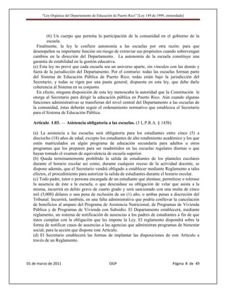 “Ley Orgánica del Departamento de Educación de Puerto Rico” [Ley 149 de 1999, enmendada]




           (6) Un cuerpo que permita la participación de la comunidad en el gobierno de la
           escuela.
     Finalmente, la ley le confiere autonomía a las escuelas por otra razón: para que
   desempeñen su importante función sin riesgo de extraviar sus propósitos cuando sobrevengan
   cambios en la dirección del Departamento. La autonomía de la escuela constituye una
   garantía de estabilidad en la gestión educativa.
   (e) Esta ley no prevé que cada escuela sea un universo aparte, sin vínculos con las demás y
   fuera de la jurisdicción del Departamento. Por el contrario: todas las escuelas forman parte
   del Sistema de Educación Pública de Puerto Rico; todas están bajo la jurisdicción del
   Secretario; y todas se rigen por una pauta general, dispuesta en esta ley, que debe darle
   coherencia al Sistema en su conjunto.
     En efecto, ninguna disposición de esta ley menoscaba la autoridad que la Constitución le
   otorga al Secretario para dirigir la educación pública en Puerto Rico. Aún cuando algunas
   funciones administrativas se transfieran del nivel central del Departamento a las escuelas de
   la comunidad, éstas deberán seguir el ordenamiento normativo que establezca el Secretario
   para el Sistema de Educación Pública.

   Artículo 1.03. — Asistencia obligatoria a las escuelas. (3 L.P.R.A. § 143b)

   (a) La asistencia a las escuelas será obligatoria para los estudiantes entre cinco (5) a
   dieciocho (18) años de edad, excepto los estudiantes de alto rendimiento académico y los que
   estén matriculados en algún programa de educación secundaria para adultos u otros
   programas que los preparen para ser readmitidos en las escuelas regulares diurnas o que
   hayan tomado el examen de equivalencia de escuela superior.
   (b) Queda terminantemente prohibido la salida de estudiantes de los planteles escolares
   durante el horario escolar así como, durante cualquier receso de la actividad docente, se
   dispone además, que el Secretario vendrá obligado a establecer mediante Reglamento a tales
   efectos, el procedimiento para autorizar la salida de estudiantes durante el horario escolar.
   (c) Todo padre, tutor o persona encargada de un estudiante que alentase, permitiese o tolerase
   la ausencia de éste a la escuela, o que descuidase su obligación de velar que asista a la
   misma, incurrirá en delito grave de cuarto grado y será sancionado con una multa de cinco
   mil (5,000) dólares o una pena de reclusión de un (1) año, o ambas penas a discreción del
   Tribunal. Incurrirá, también, en una falta administrativa que podría conllevar la cancelación
   de beneficios al amparo del Programa de Asistencia Nutricional, de Programas de Vivienda
   Pública y de Programas de Vivienda con Subsidio. El Departamento establecerá, mediante
   reglamento, un sistema de notificación de ausencias a los padres de estudiantes a fin de que
   éstos cumplan con la obligación que les impone la Ley. El reglamento dispondrá sobre la
   forma de notificar casos de ausencias a las agencias que administran programas de bienestar
   social, para la acción que dispone este Artículo.
   (d) El Secretario establecerá las formas de implantar las disposiciones de este Artículo a
   través de un Reglamento.




01 de marzo de 2011                              OGP                                     Página 8 de 49
 