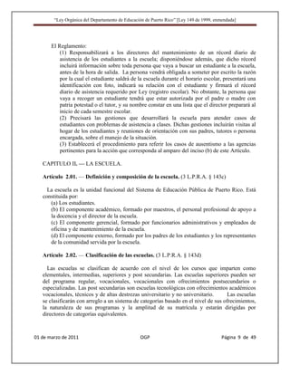 “Ley Orgánica del Departamento de Educación de Puerto Rico” [Ley 149 de 1999, enmendada]




       El Reglamento:
           (1) Responsabilizará a los directores del mantenimiento de un récord diario de
           asistencia de los estudiantes a la escuela; disponiéndose además, que dicho récord
           incluirá información sobre toda persona que vaya a buscar un estudiante a la escuela,
           antes de la hora de salida. La persona vendrá obligada a someter por escrito la razón
           por la cual el estudiante saldrá de la escuela durante el horario escolar, presentará una
           identificación con foto, indicará su relación con el estudiante y firmará el récord
           diario de asistencia requerido por Ley (registro escolar). No obstante, la persona que
           vaya a recoger un estudiante tendrá que estar autorizada por el padre o madre con
           patria potestad o el tutor, y su nombre constar en una lista que el director preparará al
           inicio de cada semestre escolar.
           (2) Precisará las gestiones que desarrollará la escuela para atender casos de
           estudiantes con problemas de asistencia a clases. Dichas gestiones incluirán visitas al
           hogar de los estudiantes y reuniones de orientación con sus padres, tutores o persona
           encargada, sobre el manejo de la situación.
           (3) Establecerá el procedimiento para referir los casos de ausentismo a las agencias
           pertinentes para la acción que corresponda al amparo del inciso (b) de este Artículo.

   CAPITULO II. — LA ESCUELA.

   Artículo 2.01. — Definición y composición de la escuela. (3 L.P.R.A. § 143c)

     La escuela es la unidad funcional del Sistema de Educación Pública de Puerto Rico. Está
   constituida por:
      (a) Los estudiantes.
      (b) El componente académico, formado por maestros, el personal profesional de apoyo a
      la docencia y el director de la escuela.
      (c) El componente gerencial, formado por funcionarios administrativos y empleados de
      oficina y de mantenimiento de la escuela.
      (d) El componente externo, formado por los padres de los estudiantes y los representantes
      de la comunidad servida por la escuela.

   Artículo 2.02. — Clasificación de las escuelas. (3 L.P.R.A. § 143d)

     Las escuelas se clasifican de acuerdo con el nivel de los cursos que imparten como
   elementales, intermedias, superiores y post secundarias. Las escuelas superiores pueden ser
   del programa regular, vocacionales, vocacionales con ofrecimientos postsecundarios o
   especializadas. Las post secundarias son escuelas tecnológicas con ofrecimientos académicos
   vocacionales, técnicos y de altas destrezas universitario y no universitario.      Las escuelas
   se clasificarán con arreglo a un sistema de categorías basado en el nivel de sus ofrecimientos,
   la naturaleza de sus programas y la amplitud de su matrícula y estarán dirigidas por
   directores de categorías equivalentes.



01 de marzo de 2011                              OGP                                     Página 9 de 49
 