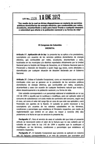 LEY -No... 15O6 1OENE 2012
"Por medio de la cual se dictan disposiciones en materia de servicios
públicos domiciliarios de energía eléctrica, gas combustible por redes,
acueducto, alcantarillado y aseo para hacer frente a cualquier desastre
o calamidad que afecte a la población nacional y su forma de vida"
El Congreso de Colombia ,..­
DECRETA:
Artículo 10. Aplicadón de la ley. La presente ley se aplica a los prestadores,
suscriptores y/o usuarios de los servicios públicos domiciliarios de energía
eléctrica, gas combustible por redes, acueducto, alcantarillado y aseo,
localizados en los municipios y/o distritos reportados oficialmente por la Unidad
Nacional para la Gestión del Riesgo de Desastres, en el Sistema Nacional para la
Prevención y Atención de Desastre o quien haga ~~ veces, como afectados o
damnificados por cualquier situación de desastre declarada por el Gobierno '
Nacional.
Artículo 20
• Créase el Subsidio Excepcional, como un mecanismo para conjurar
eventuales crisis que se generen en la prestación de los servicios públicos
domiciliarios de energía eléctrica, gas combustible por redes, acueducto,
alcantarillado y aseo con ocasión de cualquier fenómeno natural que incida o
altere desastrosamente a fa población nacional y su forma de vida.
Este subsidio corresponderá a un porcentaje adicional al establecido en la Ley
142 de 1994 o aquella que la sustituya o modifique, para ser aplicado sobre el
consumo de subsistencia o el costo medio de suministro del consumo, según sea
el caso, así como el valor del cargo fijo en caso de que este sea aplicable y será
financiado con aportes de la Nación. El subsidio se podrá reconocer a los
suscriptores ylo usuarios de los estratos subsidiables en los términos,
condiciones y porcentajes que establezca el Ministerio respectivo, por medio de
reglamentación que emitirá en un plazo no mayor a noventa (90) días
posteriores a la fecha en que se sancione la presente ley.
Parágrafo 10. Para el servicio de aseo el subsidio del que trata el presente
artículo se reconocerá sobre el valor de la factura que no sea cubierto por el
subsidio de que trata la Ley 142 de 1994 o aquellas que la sustituyan o
modifiquen, en los términos, condiciones y porcentajes que establezca el
ministerio respectivo.
Parágrafo 20
• El Subsidio Excepcional aquí previsto se aplicará en máximo
seis (6) facturas corresoondientes a un mes de consumo por suscriptor y/o
 