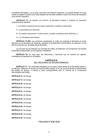 cancelación del registro y, en su caso, revocación de la licencia respectiva, y no podrán solicitar de nueva
cuenta su registro o licencia sino hasta después de tres años contados a partir de la fecha de imposición
de la sanción respectiva.

      ARTICULO 15.- Al imponer una sanción, la Secretaría fundará y motivará su resolución
considerando lo siguiente:

      I.- Los daños y perjuicios que se hayan ocasionado o pudieren ocasionarse;

      II.- La gravedad de la infracción;

      III.- El carácter intencional o no de la acción u omisión constitutiva de la infracción; y

      IV.- La reincidencia del infractor.

       ARTÍCULO 15 BIS.- Las sanciones consistentes en multa que imponga la Secretaría se harán
efectivas por la Secretaría de Hacienda, mediante el procedimiento administrativo de ejecución, en los
términos previstos por el Código Fiscal del Estado.

      Los recursos que se obtengan por concepto de multas, se destinarán a los programas que impulse
la Secretaría relacionados con los agentes inmobiliarios.

     ARTÍCULO 16.- En todo caso, las infracciones y sanciones que se cometan por agentes
inmobiliarios se asentarán en el Registro.

                                         CAPÍTULO III
                                DEL RECURSO DE INCONFORMIDAD
      ARTÍCULO 17.- Los interesados afectados por los actos y resoluciones de la Secretaría podrán, a
su elección, interponer el recurso de inconformidad previsto en la Ley de Procedimiento Administrativo
del Estado de Sonora, o intentar el juicio correspondiente ante el Tribunal de lo Contencioso
Administrativo del Estado.

ARTÍCULO 18.- Se deroga.

ARTÍCULO 19.- Se deroga.

ARTÍCULO 20.- Se deroga.

ARTÍCULO 21.- Se deroga.

ARTÍCULO 22.- Se deroga.

ARTÍCULO 23.- Se deroga.

ARTÍCULO 24.- Se deroga.

ARTÍCULO 25.- Se deroga.

ARTÍCULO 26.- Se deroga.

ARTÍCULO 27.- Se deroga.

ARTÍCULO 28.- Se deroga.

ARTÍCULO 29.- Se deroga.

                                      TRANSITORIOS




                                                     6
 
