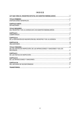 INDICE

LEY QUE CREA EL REGISTRO ESTATAL DE AGENTES INMOBILIARIOS…………………………..1

TITULO PRIMERO……………………………………………………………………………………………....1
DISPOSICIONES GENERALES……………………………………………………………………………….1

CAPÍTULO UNICO………………………………………………………………………………………….…...1
DEFINICIONES.......................................................................................................................................1

TITULO SEGUNDO………………………...……………………………………………………………………1
DEL REGISTRO Y DE LA LICENCIA DE LOS AGENTES INMOBILIARIOS……………………………..1

CAPÍTULO I...…………………………………………………………………………………………………….1
COMPETENCIA......................................................................................................................................1

CAPÍTULO II……………………………………………………………………………………………………...2
DE LA OBTENCIÓN DE INSCRIPCIÓN DEL REGISTRO Y DE LA LICENCIA……..............................2

CAPÍTULO III……………………………………………………………………………………………………..2
OBLIGACIONES..................................................................................................................................... 2

TITULO TERCERO………………………………………………………………………………………………2
DE LAS VISITAS DE INSPECCIÓN, DE LAS INFRACCIONES Y SANCIONES Y DE LOS
RECURSOS....................... …………………………………………………………………………………….2

CAPÍTULO I………………………………………………………………………………………………………3
DE LAS VISITAS DE INSPECCIÓN........................................................................................................3

CAPÍTULO II……………………………………………………………………………………………………...4
DE LAS INFRACCIONES Y SANCIONES............................................................................................ .4

CAPÍTULO III……………………………………………………………………………………………………..5
DEL RECURSO DE INCONFORMIDAD….............................................................................................5

TRANSITORIOS…………………………………………………………………………………………………7




                                                                         8
 