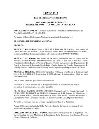 LEY Nº 1512
                          LEY DE 10 DE NOVIEMBRE DE 1993

                       GONZALO SANCHEZ DE LOZADA
                PRESIDENTE CONSTITUCIONAL DE LA REPUBLICA


SECCION MUNICIPAL 3a.- Créase en la provincia Tomás Frías del Departamento de
Potosí con capital BELEN DE URMIRI.

Por cuanto el Honorable Congreso Nacional ha sancionado la siguiente Ley:

EL HONORABLE CONGRESO NACIONAL

DECRETA:

ARTICULO PRIMERO.- Créase la TERCERA SECCION MUNICIPAL, con capital el
Cantón BELEN DE URMIRI, en la provincia Tomás Frías del Departamento de Potosí,
comprendiendo bajo la nueva jurisdicción a los Cantones: CAHUAYO Y URMIRI.

ARTICULO SEGUNDO.- Los límites de la nueva jurisdicción son: Al Norte, con la
Provincia Avaroa (Cantón Culta) Departamento de Oruro; al Sud, con la Provincia Tomás
Frías (Cantón Santa Lucía) y Provincia Quijarro (Cantón Yura), ambos del Departamento de
Potosí; al Este, con la Provincia Tomás Frías (Cantón Salinas de Yocalla) Departamento de
Potosí y al Oeste, con la Provincia Avaroa (Cantón Lagunillas) del Departamento de Oruro.

ARTICULO TERCERO.- El Instituto Geográfico Militar, de acuerdo con la disposición del
Art. 6° del D.S. 2282 de 5 de diciembre de 1950, efectuará la delimitación y fijará los hitos
correspondientes.

Pase al Poder Ejecutivo, para fines constitucionales.

Es dada en la Sala de Sesiones del H. Congreso Nacional, a los ocho días del mes de
noviembre de mil novecientos noventa y tres años.

Fdo. H. JUAN CARLOS DURAN SAUCEDO, Presidente del H. Senado Nacional.- H.
GUILLERMO BEDREGAL GUTIERREZ, Presidente de la H. Cámara de Diputados.- H.
Walter Zuleta Roncal, Senador Secretario.- H. Luis Lema Molina, Senador Secretario.- H.
Georg Préstel Kern, Diputado Secretario.- H. Eudoro Galindo Anze, Diputado Secretario.

Por tanto, la promulgo para que se tenga y cumpla como Ley de la República.

Palacio de Gobierno de la ciudad de La Paz, a los diez días del mes de noviembre de mil
novecientos noventa y tres años.

GONZALO SANCHEZ DE LOZADA, Presidente Constitucional de la República.- Dr.
Carlos Sánchez Berzain, Ministro de la Presidencia de la República.- Lic. Germán Quiroga
Gómez, Ministro de Gobierno.
 