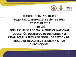 DIARIO OFICIAL No. 48.411
Bogotá, D. C., martes, 24 de abril de 2012
LEY 1523 DE 2012
(Abril 24)
POR LA CUAL SE ADOPTA LA POLÍTICA NACIONAL
DE GESTIÓN DEL RIESGO DE DESASTRES Y SE
ESTABLECE EL SISTEMA NACIONAL DE GESTIÓN DEL
RIESGO DE DESASTRES Y SE DICTAN OTRAS
DISPOSICIONES.
 