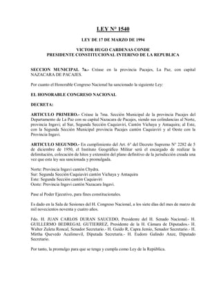 LEY N° 1540
                             LEY DE 17 DE MARZO DE 1994

                    VICTOR HUGO CARDENAS CONDE
         PRESIDENTE CONSTITUCIONAL INTERINO DE LA REPUBLICA


SECCION MUNICIPAL 7a.- Créase en la provincia Pacajes, La Paz, con capital
NAZACARA DE PACAJES.

Por cuanto el Honorable Congreso Nacional ha sancionado la siguiente Ley:

EL HONORABLE CONGRESO NACIONAL

DECRETA:

ARTICULO PRIMERO.- Créase la 7ma. Sección Municipal de la provincia Pacajes del
Departamento de La Paz con su capital Nazacara de Pacajes, siendo sus colindancias al Norte,
provincia Ingavi; al Sur, Segunda Sección Caquiaviri, Cantón Vichaya y Antaquira; al Este,
con la Segunda Sección Municipal provincia Pacajes cantón Caquiaviri y al Oeste con la
Provincia Ingavi.

ARTICULO SEGUNDO.- En cumplimiento del Art. 6° del Decreto Supremo N° 2282 de 5
de diciembre de 1950, el Instituto Geográfico Militar será el encargado de realizar la
delimitación, colocación de hitos y extensión del plano definitivo de la jurisdicción creada una
vez que esta ley sea sancionada y promulgada.

Norte: Provincia Ingavi cantón Chydra.
Sur: Segunda Sección Caquiaviri cantón Vichaya y Antaquira
Este: Segunda Sección cantón Caquiaviri
Oeste: Provincia Ingavi cantón Nazacara Ingavi.

Pase al Poder Ejecutivo, para fines constitucionales.

Es dado en la Sala de Sesiones del H. Congreso Nacional, a los siete días del mes de marzo de
mil novecientos noventa y cuatro años.

Fdo. H. JUAN CARLOS DURAN SAUCEDO, Presidente del H. Senado Nacional.- H.
GUILLERMO BEDREGAL GUTIERREZ, Presidente de la H. Cámara de Diputados.- H.
Walter Zuleta Roncal, Senador Secretario.- H. Guido R, Capra Jemio, Senador Secretario.- H.
Mirtha Quevedo Acalimovil, Diputada Secretaria.- H. Eudoro Galindo Anze, Diputado
Secretario.

Por tanto, la promulgo para que se tenga y cumpla como Ley de la República.
 