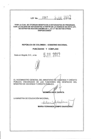 LEY No.

. 1541

"POR LA CUAL SE OTORGAN BENEFICIOS A ESTUDIANTES DE PREGRADO,
CON LA CALIDAD DE ESTUDIANTES A PARTIR DE LA VIGENCIA DE ESTA LEY,
DE ESTRATOS SOCIOECONÓMICOS 1, 2 Ó 3 Y SE DICTAN OTRAS
DISPOSICIONES"

REPÚBLICA DE COLOMBIA - GOBIERNO NACIONAL
PUBLÍQUESE Y CÚMPLASE

Dada en Bogotá, D.C., a los

~HA

EL VICEMINISTRO GENERAL DEL MINISTERIO
IENDA Y CRÉDITO
PÚBLICO, ENCARGADO DE LAS FUNCIONES DE DESPACHO DEL
MINISTRO DE HACIENDA Y CRÉDITO ,eÚBbl.<;;O, . .o.{
.. .JI,l¡
J (
l

(1ft'

TA

 