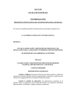 LEY Nº 154

                           LEY DE 14 DE JULIO DE 2011



                               EVO MORALES AYMA

 PRESIDENTE CONSTITUCIONAL DEL ESTADO PLURINACIONAL DE BOLIVIA




Por cuanto, la Asamblea Legislativa Plurinacional, ha sancionado la siguiente Ley:



               LA ASAMBLEA LEGISLATIVA PLURINACIONAL,



DECRETA:



    LEY DE CLASIFICACIÓN Y DEFINICIÓN DE IMPUESTOS Y DE
REGULACIÓN PARA LA CREACIÓN Y/O MODIFICACIÓN DE IMPUESTOS

               DE DOMINIO DE LOS GOBIERNOS AUTÓNOMOS



                                       TÍTULO I

       CLASIFICACIÓN Y DEFINICIÓN DE IMPUESTOS DE DOMINIO
             NACIONAL, DEPARTAMENTAL Y MUNICIPAL

                                CAPÍTULO PRIMERO

                           DISPOSICIONES GENERALES

         Artículo 1. (Objeto). El presente Título tiene por objeto clasificar y definir los
impuestos de dominio tributario nacional, departamental y municipal, en aplicación del
Artículo 323, parágrafo III de la Constitución Política del Estado.

         Artículo 2. (Ámbito de aplicación). Las disposiciones contenidas en el
presente Título se aplicarán al nivel central del Estado, a los gobiernos autónomos
departamentales, municipales e indígena originario campesinos.
 