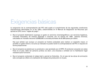 Exigencias básicas
La asignación de la contraprestación del FFC está sujeta al cumplimiento de las siguientes condiciones
expresamente delimitadas en la ley 1556 y desarrolladas en el Manual de Asignación de Recursos que
aprobó el CPFC como “reglas de juego”:

   Que el proyecto destinatario suponga un gasto en servicios cinematográficos o en servicios logísticos,
    incluidos impuestos, de manera separada o conjunta, por no menos de 1.800 salarios mínimos,
    calculados en moneda nacional (UD589,500 a una tasa promedio de $1,800 pesos por dólar).

    Hay que señalar que aunque un proyecto se hubiera postulado para realizar un expendio mayor, si
    acredita un gasto menor a la suma ya indicada no puede recibir la contraprestación del FFC ni siquiera en
    forma proporcional.

   Que el proyecto se postule por su productor y sea aprobado por el CPFC. El productor actuante con estos
    fines en el país, debe ser persona jurídica; es decir, una empresa o entidad con la habilitación legal
    necesaria para funcionar.

   Que el proyecto contemple el rodaje total o parcial en Colombia. En el caso de las obras de animación
    este concepto se refiere a la realización de trabajos de producción en el país.




                                                                                                           10
 