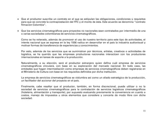    Que el productor suscriba un contrato en el que se estipulan las obligaciones, condiciones y requisitos
    para que se concrete la contraprestación del FFC y el monto de ésta. Este acuerdo se denomina “contrato
    filmación Colombia”.

   Que los servicios cinematográficos para proyectos no nacionales sean contratados por intermedio de una
    o varias sociedades colombianas de servicios cinematográficos.

    Como se ha reiterado, además de promover el uso de nuestro territorio para este tipo de actividades, el
    interés nacional que se expresa en la ley 1556 radica en desarrollar en el país la industria audiovisual y
    motivar formas de transferencia de experiencias y conocimientos.

    Por esto, además de los servicios que se suministran por técnicos, artistas, creativos o actividades de
    logística, se ha querido que las empresas productoras nacionales interactúen con los productores
    internacionales en tareas de soporte a la producción.

    Naturalmente, a su elección, será el productor extranjero quien defina cuál empresa de servicios
    cinematográficos vinculará, con base en su exploración del mercado nacional. En todo caso, las
    entidades que hagan intermediación como empresas de servicios cinematográficos deben registrarse en
    el Ministerio de Cultura con base en los requisitos definidos por dicha institución.

    La empresa de servicios cinematográficos se vislumbra así como un aliado estratégico de la producción,
    un facilitador del accionar del proyecto en el país.

    Finalmente, cabe resaltar que el productor, también, en forma discrecional, puede utilizar o no la
    sociedad de servicios cinematográficos para la contratación de servicios logísticos cinematográficos
    (hotelería, alimentación y transporte), por supuesto evaluando previamente la conveniencia en cuanto a
    costos, manejo de impuestos u otros elementos que considere y concerte de modo libre con dicha
    sociedad.




                                                                                                            11
 