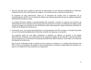   Que los recursos para el gasto en servicios se administren en una fiduciaria establecida en Colombia,
    mediante formas como administración y pagos, o la constitución de un patrimonio autónomo.

    El propósito de esta intervención radica en la búsqueda de certeza para la asignación de la
    contraprestación del FFC, en el sentido de obtener las mayores garantías de que los gastos postulados
    efectivamente se lleven a cabo.

    La entidad fiduciaria elegida a discrecionalidad del productor cumplirá en esencia las funciones de
    administración de los recursos del productor para los servicios en el país, la realización de todos y cada
    uno de los pagos y la emisión de una certificación sobre estos aspectos, según parámetros definidos en
    el Manual de Asignación de Recursos.

   Finalmente, para que pueda desembolsarse la contraprestación del FFC se exige un concepto favorable
    de una firma auditora establecida en Colombia, también vinculada por el productor.

    Los aspectos sobre los que debe conceptuar la auditoría se refieren, en general, a los gastos
    efectivamente realizados, al cumplimiento de las exigencias legales de las facturas o cuentas de cobro
    que los soportan y a la verificación de aspectos precisamente determinados en la ley 1556 y en el Manual
    de Asignación de Recursos.

    Esta función certificadora debe cumplirla la firma auditora con destino a la entidad administradora del
    FFC, si bien la contratación de aquélla la hace directamente el productor responsable del proyecto con
    base en un listado de firmas auditoras a su disposición.




                                                                                                            12
 