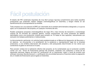 Fácil postulación
El diseño del FFC contempla requisitos de muy fácil aunque riguroso cumplimiento para todos aquellos
productores que pretendan realizar trabajos cinematográficos en Colombia, y tengan interés en ser
beneficiarios de la contraprestación ya aludida.

Todo empieza con una solicitud al CPFC por intermedio de la entidad administradora designada o, lo que es
igual, con la postulación del proyecto, en cualquier momento del año.

Pueden postularse proyectos cinematográficos de largo (70 o más minutos de duración) o cortometraje
(menos de 70 minutos) de cualquier género, incluso animaciones, así como proyectos de telefilm
delimitados como una producción unitaria para emisión en TV hasta en dos capítulos, naturalmente con
exclusión de trabajos publicitarios o institucionales.

La documentación pertinente a la solicitud está predeterminada en el Manual de Asignación de Recursos y,
en esencia, se circunscribe a la acreditación de la existencia y representación legal de la empresa
productora, a una sintética descripción del proyecto y del presupuesto discriminado en los rubros que
contendrían el gasto en servicios en el país.

Para proveer certeza de la realización efectiva del proyecto, se ha contemplado que el productor acredite
contar con una forma de financiación general del proyecto, mediante una cualquiera o varias de las
siguientes opciones: Seguro de buen fin; certificación de un distribuidor major o canal de emisión que
anticipen recursos; Escrow Account o certificación de una entidad bancaria o financiera sobre la asignación
de un modelo de financiación para el gasto en Colombia.




                                                                                                         13
 