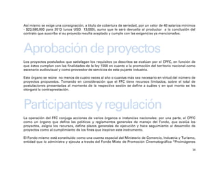 Así mismo se exige una consignación, a título de cobertura de seriedad, por un valor de 40 salarios mínimos
- $23,580,000 para 2013 (unos USD 13,000), suma que le será devuelta al productor a la conclusión del
contrato que suscriba si su proyecto resulta aceptado y cumple con las exigencias ya mencionadas.




Aprobación de proyectos
Los proyectos postulados que satisfagan los requisitos ya descritos se evalúan por el CPFC, en función de
que éstos cumplan con las finalidades de la ley 1556 en cuanto a la promoción del territorio nacional como
escenario audiovisual y como proveedor de servicios de esta pujante industria.

Este órgano se reúne no menos de cuatro veces al año o cuantas más sea necesario en virtud del número de
proyectos propuestos. Tomando en consideración que el FFC tiene recursos limitados, sobre el total de
postulaciones presentadas al momento de la respectiva sesión se define a cuáles y en qué monto se les
otorgará la contraprestación.




Participantes y regulación
La operación del FFC conjuga acciones de varios órganos o instancias nacionales: por una parte, el CPFC
como un órgano que define las políticas y reglamentos generales de manejo del Fondo, que evalúa los
proyectos, asigna los recursos, define plazos generales de ejecución y hace seguimiento al desarrollo de
proyectos como al cumplimiento de los fines que inspiran este instrumento.

El Fondo mismo está constituido como una cuenta especial del Ministerio de Comercio, Industria y Turismo,
entidad que lo administra y ejecuta a través del Fondo Mixto de Promoción Cinematográfica “Proimágenes

                                                                                                         14
 