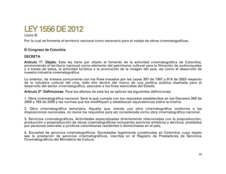 LEY 1556 DE 2012
(Julio 9)
Por la cual se fomenta el territorio nacional como escenario para el rodaje de obras cinematográficas.

El Congreso de Colombia
DECRETA
Artículo 1°. Objeto. Esta ley tiene por objeto el fomento de la actividad cinematográfica de Colombia,
promoviendo el territorio nacional como elemento del patrimonio cultural para la filmación de audiovisuales
y a través de estos, la actividad turística y la promoción de la imagen del país, así como el desarrollo de
nuestra industria cinematográfica.

Lo anterior, de manera concurrente con los fines trazados por las Leyes 397 de 1997 y 814 de 2003 respecto
de la industria cultural del cine, todo ello dentro del marco de una política pública diseñada para el
desarrollo del sector cinematográfico, asociado a los fines esenciales del Estado.
Artículo 2°. Definiciones. Para los efectos de esta ley se aplican las siguientes definiciones:

1. Obra cinematográfica nacional. Será la que cumpla con los requisitos establecidos en los Decretos 358 de
2000 y 763 de 2009 y las normas que los modifiquen y establezcan equivalencias sobre la misma.

2. Obra cinematográfica extranjera. Aquella que, siendo una obra cinematográfica conforme a las
disposiciones nacionales, no reúne los requisitos para ser considerada como obra cinematográfica nacional.

3. Servicios cinematográficos. Actividades especializadas directamente relacionadas con la preproducción,
producción y posproducción de obras cinematográficas incluyendo servicios artísticos y técnicos, prestados
por personas naturales o jurídicas colombianas residentes o domiciliadas en el país.

4. Sociedad de servicios cinematográficos. Sociedades legalmente constituidas en Colombia, cuyo objeto
sea la prestación de servicios cinematográficos, inscritas en el Registro de Prestadores de Servicios
Cinematográficos del Ministerio de Cultura.



                                                                                                         16
 
